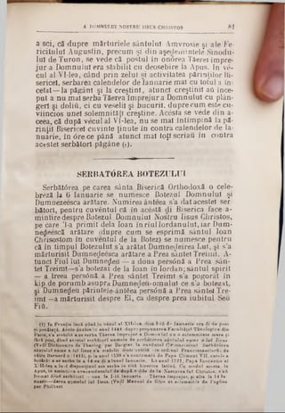 A DOMNULUI NOSTRU HSUS CHRISTOS 81
a sci, că dupre m ărturiele sântului Amvrosie şi ale Fe*
ricitulu! A ugustin, precum şi din aşeclem intele Sinodu*
lui de Turon, se vecie că postul în onârea îâ e re i impre*
ju r a Domnului era stabilit cu deosebire la Apus. In ve-
cui al VMea, când prin zelul şi activitatea părinţilor Di-
sericei, serbarea calendelor de Ianuarie mal cu totul a în-
cetat— la păgâni şi la creştini, atunci creştinii aa ince-
put a nu mal serba Tăerea îm prejur a D om nului cu plân-
ger! şi doliu, ci cu veselii şi bucurii, duprecum este cu*
viincios unei solem nităţi creştine. Acesta se vede din a-
ceea, că după vecul al Vl‫־‬lea, n u se mal în tim pină la pă*
rinţil Bisericel cuvinte ţinute in contra calendelor de Ia*
nuârie, în 0re ce până atunci m ai toţi scriau în contra
acestei serbătorl păgâne (!).
SERBAT0REA BOTEZULUI
Serbăt<5rea pe carea sânta Biserică Orthodoxă o cele^
breză la 6 Ianuarie se num esce Botezul Dom nului şi
Dumnezeesca arătare. Numirea ânteea s’a dat acestei ser
bătorl, pentru cuventul că în acestă di Biserica face a-
m intire despre Botezul Domnului Nostru Iisus Christos,
pe care ’l-a prim it dela loan în rîu lIordanului, iar Dum-
nedeescă arătare (dupre cum se esprim ă sântul loan
Chrisostom în cuventul de la Botez) se num esce pentru
că în tim pul Botezului s ’a arătat Dumnezeirea Lui, şi s'a
m ărturisit Dumnedeesca arătare a Prea sântei Treimi. A-
tunel Fiul lui Dumnezeu — a doua persdnă a Prea sân-
tel Treimi—s’a botezat de la loan in Iordan; sântul spirit
— a treea persână a Prea sântei Treimi s’a pogorât în
kip de porum b asupra Dumnedeu-om ulul ce s’a botezat,
şi Dumnedeu părinteje-ânt£ea'pers0nă a Prea sântei Tre·
îm i —a m ărturisit despre El, ca despre prea iubitul Seu
Fiti.
(I) I a F râ n ţi* în c ă p ân ă în v ecu l *1 X ll-le a , <liua 1-ifi d - Ian u a rie e ra di d e pont
şi pocăinţă. Acolo d e a b ia îa a n u l 1444, dupr* p ro p u n ere a F acu l tăţeT T h eo lo g ies din
P a ris, s 'a stab ilit a se se rb a T ă e re a îm p re ju r a D o m n u lu i e a o so le m n ita te m are fi
fără post, d&nd a c estei se rb ă to rl n um ele de serbătârea sântului nume a Iul Iisus
(VedT D ictionaire de T beolog. p ar B ergier, la cu v â n tu l 01r cone i»ion). S e rb ă tâ re a
sân tu lu i nam e a lu î Jisus s 'a s ta b ilit d in tr'u n teifi lin o rd in u l F ra n cisc an ilo rfi 1 de
către B ernard.η (1444), ţi la a n u l 1530 s ’a confirm aţii d e P a p a C lim en t V II, c a rele a
h o tărât a se so rb a in a 14-ea di a ln n el Ian u arie. L a a u n l 1721, P a p a In o ce n tie al
X ilI-le a a lu a t disposition! ase se rb a în to tă b ire ric a latin ă. C a m odal acesta, la
A pos, in am intirea eveiiem fintuluî d e d a p ă 8 dile de la N ascerea Iu l C hristos, s ’a A
form at diSuS se rb ă to rl —a n a la I-ifi Ian u arie —T ă e re a Îm p reju r, ţia lta la 14 Ia-
n u arie—d a re a n am elal la i Iisus. (V edî M anuel d e fotee e t solem nities d e l'e g lise
p a r P h ilb e rt
 