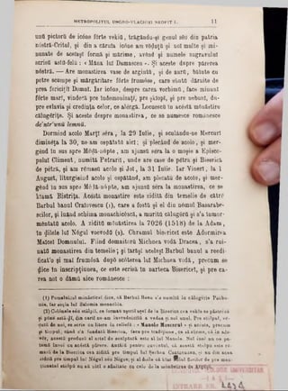 11ΜΕΤΗ0P0L1TU L UNGR0-VLACH1K1 NEOFIT I.
unO pictorii de ic0ae f0rte vekia, trăgându‫־‬şl genul sBu din patria
nâstră-Critul, şi din a căruia icâne am vânaţii şi noi multe şi mi-
nunate de acelaşi formă şi mărime, având şi numele zugravului
scrisîl astO-felQ : <Mâna lui D&mascen ». Şi aceste dopre părerea
n6strâ. — Are monastirea vase de arginta, şi âe aurO, bătute cu
petre scampe şi mărgăritare fârte frumâse, care ştiuta dăruite de
prea fericiţii Domni. Iar ic6na, despre carea vorbimtt, face minuni
forte mart, vindecă pre îndemouizaţl, pre şklopl, şi pre nebuni, du-
pre evlavia şi credinţa celor, ce alergă. Locuesca în acesta mOnăatire
călugâriţe. Şi aceste despre monastirea, ce se numesce românesce
dentrunîi lemna.
Dormind acolo Marţi sera , la 29 Iulie, şi sculându-ne Mercur!
diminâţa la 30, ne-am ospătată aici; şi plecând de acolo, şi mer-
gând în sus spre Me^ă-nopte, am ajunsa sera la o moşie a Episco-
pulul Climent, numită Petraril, unde are case de pâtră şi Biserică
de petră, şi am râmasQ acolo şi Jo i, la 31 Iulie. Iar V ineri, la 1
August, liturgisind acolo şi ospătând, am plecata de acolo, şi mer-
gând în sas spre M6Iă-n6pte, am ajunsa sera la monastirea, ce se
Mamă Bistriţa. Âcestă monastire este zidită din temelie de către
Barbul banul Craîovescu (1), care a fosta şi el din nâmul Basarabe-
şeilor, şi luând schiina monachicâscă, a murită călugâra şi s’a lnmor-
mântata acolo. A zidita mOnăstirea la 7026 (1518) de la Adam,
în filele Ini Nâgul voevoda (2). Chramul bisericeî este Adormirea
Malcel Domnului. Fiind domnitora Michnea vodă Dracea, s’a rui-
nata monastirea din temelie; şi Iarăşi acelaşi Barbul banul a reedi-
ficat’o şi mal frumâsă dupD scâterea Iul Michnea vodă, precum se
dice In inscripţiunea, ce este scrisă ln narteca Bisericeî, şi pre ca-
rea noi o dăma aice românesce :
( t) Pomelnicul m ănăstire! dice, că Barb a l Banu a’a num ită îa călugerie Pacbo-
mie. Iar so ţia lu î Salom ia monachia.
(2) G olânele seu stâlpii, ce formau uşorii uşeî de la B iserica cea vekle 8e păetrdză
ţi pSue aată-φΐ, di» cari( ne-am în v red n icită a vedea şi ηοΐ anul. Pre stolpul, v i-
·iută de noi, ee scrie c a litere în reliefă : < X anole M eacerul » şi acesta, preenm
şi tim p a l, când s’a fundaţii Biserica, face p re tra d iţiu n e, ca să afirme, c ă în ado-
vSr, acestă produsă •1 a rte i de scalp tară este al la i M anole. Noi îu S n a ne pa-
ternii învoi ca acâstă părere. Antăiă pentru cuvântul, c ă acostă stâlp ii este r<-
m asă de la Biserica cea zidită pre tim pul lu i Şerban Cantacuzen, ş i nn din acea
zid iţi pre tim pnl la i N egai seu Negoe; ţi al doile că klar fftlu l florilor de p re men-
ţion&tul stolpii nu aa uiol o afinitate Oa cole de la mânţatixoA de nfttî»”
 