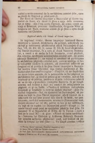 SERBATOREA TAEREI ÎMPREJUR8 0
vaitul a scris canonul de la serbătârea acestei ţlile, care
se cântă de Biserică şi pănăastă-ςΐι.
Dar fiind că Tăerea împrejur a Domnului şi darea nu-
meiul de Iisus, s’a iăcut în dioa a opta dela nascerea
iul în timp —din Prea Sânta Fec1<5râ; de aceea sânţii pă-
rinţi al Bisericel, precum: Amfilochie, Grigorie Nisis şi
Grigorie cel Mare, numesc acestă di şi dioa a opta dup6
nascerea iul Christos.
Înţelesul mistic seu tainic al tăereî împrejur.
In înţelesul mistic, tăerea împrejur însemnă tăerea
împrejur a inimei, depărtarea de patimi, adevărata po-
căinţă şi întârcerea pecătosulul cătră Dumnezeii (Fapt.
Cap. VII, 51; Fii. III, 3; colos. II, 11). Si fiind că s6rbăt6-
rea Tăeral împrejur, ca a opta di după Nascerea Domnu-
lui, a venit a se serba la I-iu Ianuarie, când păgânii,
din vekime, severşiau solemnitatea anului nou; de aceea
părinţii Bisericel (!), ne voind ca creştinii să participeze
la s6rbăt6rea păgână a anului ηοϋ, care se severşa în lux
şi voluptăţi (dedare la plăceri), au consiliat (sfătuit) pe
creştini ca să postescă în dioa tăereî împrejur a Domnu-
lui nostru Iisus Christos*. Aşa sântul Ambrosie al Me-
diolanuluiţlicecredincioşilor: «Fraţilor,să ne depărtăm
cu mare luare aminte, de la petrecerile ce fac păgânii în
serbătorele lor, şi când eî petrec şi se veselesc, noi să fim
înţelepţi şi să postim, pentru ca el prin înfrânareanâstră
să*se înveţe a’şl modera (cumpăta; bucuria. Si pe lângă-
acestea noi trebue a fugi nu numai de relaţiunele cu
păgânii, ci şi cu ludei. «Pentru ă înlătura voluptatea
trupescă şi veseliele la care se dedau păgânii—$ice Fe-
ricitul Augustin—Noi, cu ajutorul Iul Dumnezeu, să po-
stim ca toţii în diua Tăereî împrejur, afară numai de a-
cela carii nu pot*ţine postul din causă de b<51ă, Iar pen-
tru aceia, carii din nenorocire, acuma în diuaanulul nou,
dupre obiceiul lor cel rSu, petrec în lux *şi ne înfrănare,
cu toţii să ne rugăm Iul Dumnezeii pentru denşil (■). In
unele locuri acest post se continua pănă la trei ţlile. In
canonul 17 al Sinodului al 11-lea de Ia Turon^-care a
fost pe la anul 567—să dice : «Fiind-că intre serbători-
le—Nascerea Iui Christos şi Arătarea (Botezul) Domnu·
Iul urmeză serbarea păgânilor : apoi, noi trebue să po·
stim în timpul lor trei ţlile» (3). Pe lângă acestea trebue
(1) Precum: Sântul i n n o i i t , Fericitul Augustin ţi âlţiî,
(2j Sermo VII ţi CXXX de Calendis Iauuariis.
(3»v.^î ^hh liorocjyxeHia npaB0c.1aBH0â 1caT0JHqecK0â eocToraoft
Iţ6pKBH ţi Pidalion can. 62 al sinod. VI, eenmenio.
 