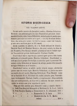 ISTORIA BISERICESCA
A
PÂR■ V LA D IM IR GUETTfi·
ln mal multe, numere ale Jurnalului nostru «Biserica Orthodoxă
Română» am publicat apelul ce face Venerabilul părintele Arehi-
mândrit £rn6tte, către lumea Orthodoxă, eerând ajutorul pentru con-
tinuarea publieărel renumitei sale opere,-—Istoria Bisericel Ortho-
doxe, din carea p8a6. acum s’afi dat la lumină numai trei tomuri,
şi care are a continua pâng la 10 tomuri.
Acum anunţăm cu plăcere, fă <la finele sesiune! de tâmnă a
Sântului Sinod aid Bisericel Române, din anul curent, ln ţliua de
24 Noembrie, Prea Sinţiţil membri presenţl auluat In tratare ape-
Iul Venerabilului părinte Arehimandrit Vladimir Guettâ.
Considerând marea importanţă a acestei opere pentru t6tă lumea
civilisată şi ln deosebi pentru Biserica Orthodoxă; Considerând a·
cest monument preţios de erudiţiâ a autorului pusu ln serviciul Bi-
sericei n6stre Orthodoxe ţi tesaurul de sciinţă pentru t6te ramurile
teologiei Orthodoxe ce el conţine;
Considerând lumina ce acâstă operă revarsă asupra adevărului
pentru care de secule luptă Biserica Orthodoxă, şi gloria cea mare
ce resultă de aici pentru Biserica Orthodoxă: Prea Sânţiţil mem-
bri al Sântului Sinod, felicitând din suflet ostenfela prea Venerabi-
lulul Arehimandrit Vladimir Guett6, şi exprimându’i Bine-cuv&ntă-
rile lorfl arcliipăstorale, ad hine-voit a subscrie fie-care sumele de
ajutor la menţionata prea importantă operă.
Dăm aici lista acestor prea stimabile nume şi sumele oferite.
1. înalt Prea Sânţitul Mitropolit al Moldovei D. D. Iosif. 500 ir.
2. Prea Sâuţitul Episcop al Râmnicului I). D. Athanasie. 300 »
B. > > ,» > Romanului D. X). Isaia . . . 300 ‫מ‬
4. > > > > Dunărel-de‫־‬J08 1). D. Melhi-
sedectt................. . . . . 300 »
 