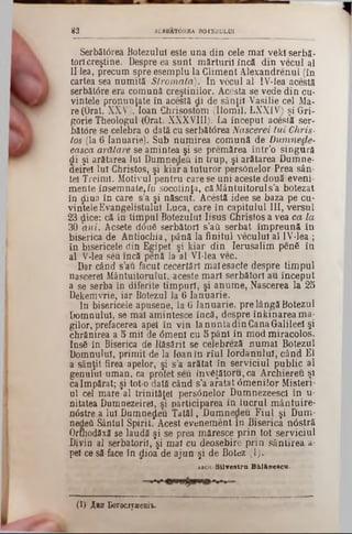 3 2 SăRBATOREA BOTEZULUI
Serbătorea Botezului este una din cele maî vekî serbă-
toii creştine. Despre ea sunt mărturii încă din vecul al
II lea, precum spre esemplu la Gliment Alexandrenul (în
cartea sea numită Stromata). In vecul al IV‫־‬lea acestă
serbătâre era comună creştinilor. Acesta se vede din cu-
vintele pronunţate în acestă di de sânţii Vasilie cel Ma-
re(0rat. XXV), loan Ghrisostom (Ilomil. LXXIV) şi Gri-
gorie Theologul (Orat. XXXVIII). La început acestă ser-
bătdre se celebra o dată cu serbătârea Nascerei tui Chris·
tos (la 6 ianuarie). Sub numirea comună de Dumnede-
easca arătare se amintea şi se premărea într’o singură
di şi arătarea lui Dumnedeft in trup, şi arătarea Dumne-
aeirei lu! Christos, şi kiar a tuturor persOnelor Prea sân-
tel Treimi. Motivul pentru care se uni aceste două eveni-
mente însemnate,fu socotinţa, căMântuitoruls’a botezat
în ţliua în care s’a şi născut. Acestă idee se baza pe cu-
vinteleEvangelistulul Luca, care în capitulul III, versul
23 ţlice: că în timpul Botezului Iisus Christos a vea ca la
30 ani. Acsete d6u6 serbători s’ati serbat împreună în
biserica de Antiochia, până la finitul vecului al IV*lea ;
în bisericele din Egipet şi kiar din Ierusalim penfi în
al V‫־‬lea s<3u încă penă la al VI-lea vec..
Dar când s’âu făcut cecertărl malesacte despre timpul
nascerei Mântuitorului, aceste mari serbători au început
a se serba în diferite timpuri, şi anume, Nascerea la 25
Dekemvrie, iar Botezul la 6 Ianuarie.
In bisericele apusene, la 6 Ianuarie, pre lângăBotezul
Domnului, se mal amintesce încă, despre înkinarea ma*
gilor, prefacerea apel în vin la nunta din CanaGalilee! şi
chrănirea a 5 mii de 0menl cu 5 pânl în mod miracolos.
Ins6 în Biserica de Răsărit se celebreză numai Botezul
Domnului, primit de la loan în rîul Iordanului, când El
a sânţit firea apelor, şi s’a arătat în serviciul public al
genului uman, ca profet seu inveţătoru, ca Archiereu şi
caÎmpărat; şi tot‫־‬o dată când s’a aratat <5meniior Misteri-
ul cel mare al trinitâţel persânelor Dumnezeescl în u-
nitatea Dumnezeirel, şi participarea in lucrul mântuire*
n<5stre a lui Dumnezeu Tatăl, Dumnedeu Fiul şi Dum·
nedeâ Sântul Spirit. Acest evenement în Biserica n0sţră
Orthodâxă se laudă şi se prea măresce prin tot serviciul
Divin al serbatoril, şi mal cu deosebire prin sântirea a-
pe! ce să face în dioa! de ajun şi de Botez (1).
abch S i l v e s t r a B â l â n e s c u .
(1) A8h Borociyxeaii-
 