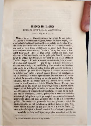 CHRONICA ECLES!A STICA
BISERICA ORTHODOXĂIN MONTE-NEGRU
(Urmare. Vedi No. I. peg. 39)
M onastirele. — Viaţa inonachală, care’şl are de scop princi-
pal liniscea şi contemplarea religiâse, firesce, io Monte-Negrn, care
e ne’ncetat în luptă‫׳‬pentra existenţă, na a putut a se desrolta. Pen-
tru acâsta monastirile vekl de acolo se află mat In total nelocaite,
aşa că şi serviciul Divin sfi săvgrşesce de preoţi laici. Dintre mo-
nastirl cele mal însemnate sant Cetinia şi Ostrog. Ceaăntftea a fost
zidită dintr’untem (1484) de Ivan Cerna (Negru), dar dapă dou6
sfărâmări a fost rezidită din nofl de principele Daniil, d&ndu’l o
formă de cetăţne, care trebaea se serviască de azil contra năvălirel
Turcilor. Aspectul Exterior al acestei monastiri este f6rte pitoresc;
el presintă dou6 monastiri, — ana în Tale la pdlele munţilor, şi
alta mal sas pe del; — t6te edificiile şi kiar biserica se deosebesc
prin un stil de arcbitectară Teke. Aici se află mâscele Episcopului
Petra al II‫־‬lea, pe care Monte-Negrenil 11Tenereză ca pe an sănt;
la sărbători mari m6scele acostai sânt se descopăr şi populaţiunea
din tot principatul se adună spre Inkinare. Dar mal mulţi lakinfctorl
se adană la monastirea Ostrog ce se află apr6pe de orăşelul Da-
nilo-grad. Aici se află moscele unul sânt Vasilie spre a cărora In-
kinare vin o mulţime de creştini din Albania, Bosnia, HerţegoTina,
Dalmaţia şi din alte locart mal depărtate, precum şi din tot Monte-
Negrul. Când Principele na asistă In persână la Tre-0 s6rbăt6re,
atunciîl represintă settpreşedintele senatului, sett cine-Ta din mem-
brii familiei principelal. Asistenţa principelui la asemenea sărbători
animeză spiritele şi Încuragiază pe creştini contra Tecinilor inamici,
pentru care adesea-orl anul asemenea act i se dă şi o Însemnătate
politică. Din acestă cauză gUTernulal tare nu’l place ca creştinii din
proTÎnciele 8610 să ‫־‬vină la Inkinarea sântelor mâsce de aici. Veni-
tarele acestei monastiri să sue pănă la Tr’o 8 mii de florini (!),
care se îniiebnmţâză In iolosul bisericeî din principat In genere.
Sco&lele. — Intr'un skitişor ce aparţine monastirel mal de sas
(l) TJn floria v&ioîezîi 2 franci ţi câţt-v a b an i.
 