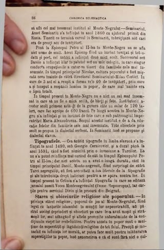 CHRONICA ECLESUŞT1CA86
8ă afla cel mal Însemnat institut al Monte-Negrulul— Seminariul.
Acest Seminafiu s’a Înfiinţat ln anul 1860 cu ajutorul primit din
Rusia. Tinerii ce termină cursul In Seminarifi,. tnbrăţişază .săfl cari
era de preoţi 8ăn de învăţători.
Pănă la Episcopul Petru al II‫־‬lea in Monte-Negru nu se afla
nici urme de scoli. Acest Episcop fiind un bărbat învăţat şi tot-o·
dată şi poet, cel ântăjţl a înfiinţat două mic!, scoli. Succesorul sefl
Danilo a înfiinţat kiar fn palatal sefl un mic colegitt, In care singur
conducea ocupaţiuoile a câtor-va tineri din fanuUele cele mal în-
semnate. In timpul principelui Nicolae, cultura poporului a fost miş-
cată ceva Înainte de cătră directorul Seminariulul-Milau Costicl. In
curs de 3 ani el a reuşit a forma vr’o 40 de Învăţători, prin care
a şi Început a respândi lumina în popor, de care mal ’nainte era
o lipsă totală.
In timpul present in Monte-Negru nu e nici un sat mal insem-
nat în care să nu fie o mică 8c01ă, de băeţl şi fete. Institutorii a·
cestor scoli primesc astă-^I de la guvern câte un salar de 12 0 ta-
Ieri, care fac aprâpe de 600 franci. Pe lângă acestea în Monte-Ne-
gru s’a înfiinţat şi un institut de fete care e sub patronagiul Impe-
ratriţel Maria Alexandrovna. Scopul acestui institut e de a da. edu-
caţie fetelor din familîele cele mal însemnate. T6t0 obiectele prin
scoli se propun în dialectul serbesc. In Seminaril însă se propune şi
dialectul slavon.
Tipografiele. — dea ântăiO tipografie în limba slavonă s’a în-
fiinţat In anul 1490, sub Georgie GernicovicI, şi a durat pănă la
anul 1591, când a fost nimicită prin o invasiunea Turcilor. Ea
nu 8’a putut reînfiinţa mal curând de cât în timpul Episcopului Pe-
tru al II-lea; dar nici acâsta nu a avut o lungă dnrată, căci ln
timpul principelui Daniil, Monte-negrenil, fiind surprinşi de cătră
Turci nepregătiţi, aO fost necesitaţi a lua literele de la tipografie
şi ale Întrebuinţa drept haliciuri pentru a se apăra contra lor. In
timpul present în Getinia s’a Înfiinţat tipografia in care se edităză
jurnalul numit Vocea Montenegrânulul (I’o.ioc ^epHoropna), iar c&r-
ţile pentru serviciul Divin şi le procură diu Belgrad.
Starea şi o b iceiurile re lig iâ se ale p o p o ru lu i.— In
privinţa stărel religiose, poporul de jos al Monte-Negrulul, fiind
legat ca lanţurile islamului în munţii lor nepenetrabill, afl pă‫־‬
strat acelăşl deprinderi şi obiceiuri pe care le-a avut moşii şi etră-
moşii lor, mal adăugând şi altele provenite naturalminte de la con-
diţiunile vieţel lor resbeîuitâre. Pentru acesta ln popor sunt o mul-
ţime de snpearstiţil şi i&găduinţl religiâse detot felul. Ptooţil şi mo-
nachil cu influinţa lor morală, ar putea face mult pentru Înlăturarea
superstiţiilor ln popor, Insă nenorocirea e că el sunt fără nici o cui·
 