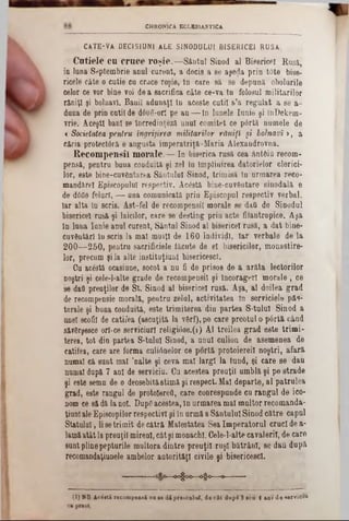 CHRONICA ECLKS1AST1CA
CATE-VA DECI SI UNI ALE SIN O D U LU I B ISER IC E 1 R U SA .
C ntiele cn cruce ro şie.— Sântul Sinod al Bisericel Rasa,
in luna Septembrie anul curent, a ,decis a se aşe^a prin t<5te bise-
ricele câte o cutie ca crace roşie, tn care să se depună obolurile
celor ce vor bine voi dea sacrifica câte ce-va In folosul militarilor
răniţi şi bolnavi. Banii adunaţi In aceste cutii s’a regulat a se a-
duna de prin cutii de d6u6-orî pe aa— tn lanele Iunie şi InDekem-
vrie. Aceşti bani se încredinţezi anul comitet ce pârtă numele de
c Societatea pentru îngrijirea militarilor răniţi şi bolnavi >, a
căria protectori e augusta imperatriţă-Maria Alexandrovna.
R ecom pensii m orale. — In biserica rasă cea Antfiio recom-
pensă, pentru buna conduită şi zel în împlinirea datorielor clerici-
lor, este bine-cuvântarea Sântului Sinod, trimisă în armarea reco-
maadărel Episcopului respectiv. Acostă bine-cuvGntare sinodală e
de άόϋθ feluri, — una comunicată prin Episcopal respectiv verbal.
Iar alta în scris. Âst-fel de recompensii morale se daQ de Sinodal
bisericel rusă şi laicilor, care se desting prin acte filantropice. Aşa
In lima Iunie anul curent, Sântul Sinod al bisericel rusă, a dat bine-
cuvântări în scris la mal muiţl de 160 indivizi, Iar verbale de la
200— 250, pentra sacrificieie făcute de el bisericilor, monastire-
lor, precum şi la alte jnstituţiunl bisericesc!.
Ca ac&tă ocasiane, socot a nu fi de prisos de a arăta lectorilor
noştri şi cele-l-alte grade de recompensii şi încoragerl morale , ce
se dad preuţilor de St. Sinod al bisericel rusă. Aşa, al doilea grad
de recompensie morală, pentra zelal, activitatea In serviciele păs-
torale şi bana condaitâ, este trimiterea din partea S-talal Sinod a
anei scolii de catifea (ascuţită la vârf), pe care preotul o pârtă când
să?6rşesce ori-ce serviciurl religiâse.(!) Al treilea grad este trimi-
terea, tot din partea S-talal Sinod, a unul culion de asemenea de
catifea, care are forma culiânelor ce portă protoiereil noştri, afară
numai că sant mal ,nalte şi ceva mal largi la fund, şi care se dau
numai după 7 ani de serviciu. Ga acestea preuţil umblă şi pe strade
şi este semn de o deosebităstimă şi respect. Mal departe, al patrulea
grad, este rangul de protoiereil, care conrespunde cu rangul de ico-
nom ce să dă la noi. Dapgacestea, în armarea mal maltor recomanda-
ţiunlale Episcopilorrespectivi şi in armă a Sântului Sinod către capul
Statului, lisetrimit decătră Maiestatea Sea Imperatorul cruci de a-
lamăatât la preoţii mireni, câtşi monachl. Cele-l-alte cavalerii, de care
sunt plinepepturile multora dintre preuţil ruşi bătrâni, se dâti după
recomandaţianele ambelor autorităţi civile şi bisericesc!.
» φ ο 6§ 0 » ■ ■-
(1) HB. Ac i«ti recompensă na se d i preotului, de cât dupi 3 seu 4 ani de serviciu
 