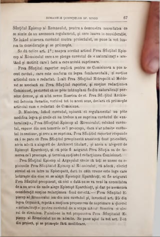 Sfinţitul Episcop al Romanului, pentru a demonstra necesitatea ce
se simte de un asemenea regulament, şi cere luarea in consideraţie.
Ne luând nimenea cuvântul contra proiectului, se pune la vot lua-
rea în consideraţie şi se priimeşte.
S3 dă cetire art. 1°; asupra acestui articol Prea Sfinţitul Epis-
cop al ROmniculuI ceroase şterge cuventul de <naturalizaţi» are-
tând şi motiviî câre’l facu a cere acâstă suprimare.
Prea Sfinţitul raportor osplică pentru ce Comisianoa a pus a-
cest cuvânt, caro este conform cu legea fondamentală, şi susţine
articolul cum e redactat. înalt Prea Sfinţitul Mitropolit al Moldo-
vel 8e asociază cu Prea Sfinţitul raportor, şi susţine redacţiunea
Comisiunel, po cuvânt că se pâte întâmpla să fiedin naturalizaţi per-
sons demne, şi să aibă nevoe Bisoriea de el. Prea Sfinţitul Archie-
red Ieronim Sevastis, vorbind tot In acest sens, declară că priimeşte
articolul cum e redactat de Comisiune.
D. Ministru, luând cuvântul, opineză că regulamentul nu p6te
modifica legea şi crede că nu trebue a se suprima cuvântai do «na-
turalizaţi». Prea Sfiinţitul Episcop al ROmniculaT, reluând cuvân-
tal, espane din nou temerile co’l preocupă, dacă s’ar admite cuvân-
tul încestitine, şi cere a 80 saprima. Prea Sfiuţitnl raportor râspondo
că i se pare că Prea Sfinţitul preopinenta amestecă dou6 procedări,
accia adecă a alegerii do Archiorel titulari, şi aceia a alegerii do
Episcop! Eparchioţl, şi că pâte fi asigurat Prea Sfiuţia sa do te-
merea ce’l preocupă, şi termină susţinând redacţianea Comisiunel.
Prea Sfiaţital Episcop al Argeşalul credo că toţi se unesc cu o-
piniunilo Prea-Sfinţitului Episcop al Râmnicului, că adecă, clerici
streini să na iatre in EpiscopatO, dară In câtă vreme este lege caro
hotărăşte dia cine să se alogă Episcopii Eparchioţl, să fio asigurat
Prea Sfinţitul preopinent, că nici o dată nu se va veni la necesitatea
de a nu avea de unde alege Episcop! EparchioţT, şi dar pe asemenea
consideraţii susţine redacţiunea fiind corectă.— 'Prea Sfinţitul E-
piscop al ROmniculuI iea din nou cuvâutul şi, invocând art. 25 din
legea Organică, repetă a susţinea propunerea do suprimare a flicerel
« naturalizaţi > pentru cuvâutul de a scăpa măcar Biserica şi ele-
rul de streinism. Paindu-se la vot propunerea Prea Sfinţitului E-
piscop al Râmnicului nu se admite. Se pane apoi ia vot art. I-itt
din proiect, şi se primeşte fără modificare.
SUMARELE ŞEDINŢELOR SF. SINOD 67
 