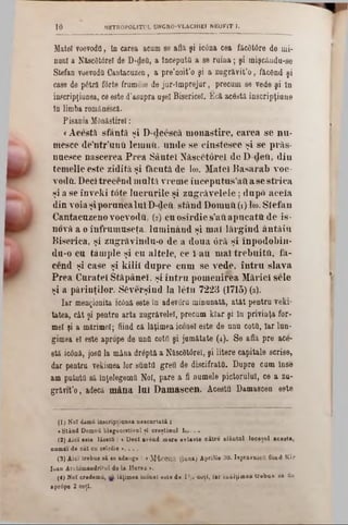 METR0P0L1TUL UNGR0-VLACH1EI NEOFIT 1.10
Matei voevoda, In carea acum se află şi icâna cea făcâtâre de mi-
nani a Născâttrel de D*defi, a începută a se ruina; şi mişcâudu-se
Stefan voevodîi Cantacuzen, a pre’noit’o şi a zugrăvit’o , făcând şi
case de pâtră f0rte frumose de jur-lmprejur, precum se vede şi în
inscripţianea, ce este d'asupra uşel Bisericeî. £c& acdstă iascripţiune
în limba românescă.
Pisania MOn&stirel:
«A cestă sfân tă şi D -deescă m o n a stire , c a re a se n u -
m esce de’n tr ’unfi lernuft, u n d e se c in ste sc e şi se p răs-
naesce n ascerea P re a S â n te i N ăscC torel d e D deil, d in
tem elie este zidită, ş i fitcută de Ιω. M atei B a sa ra b voe-
vodă. D eci tre c e n d m u ltă vreuie în c e p u tu s ’aft a se s tric a
şi a se în v e k i to te lu c ră rile şi z a g ră v e le le ; d u p o a c e ia
d in vo ia şi po ru n ca lu i D-dtaO. s tâ n d D om nii (1) Ιω. S te fa n
C antacuzeno voevoda, (2) cn o sîrd ie 8’ati a p u c a ta d e is-
novă a o în fru m u seţa, lu m in â n d şi m ai lă rg in d an tă i 11
B iserica, ş i zugrâvindu*o de a d o u a 0 râ ş i în p o d o b in -
du-o cu tâm p le ş i cu a lte le , ce i a u m ai tr e b u ita , fii-
cend şi case şi k ilii d u p re cu m se v ed e, în tr u s la v a
P re a C u ratei S tăp ân ei, ş i în tr u p o m e n ire a M ăriei sele
şi a p ă rin ţilo r. S& verşind la le tu 7223 (1715) (3).
Iar menţionita icână este In adevgru minunate., atât pentru veţi-
tatea, cât şi pentru arta zugrăvelel, precum Mar şi Iu privinţa for-
mei ţi a mărime!; fiind că lăţimea iconel este de unu cotii, Iar Iun-
gimea el este apropo de una cotii şi jamătate (4). Se află pre ace-
stă icână, j'osOla mâna drâptă a N&scâtârel, şi litere capitale scrise,
dar pentru vekimea lor sunta grea de discifratO. Dupre cum înse
am putută să înţelegema Noi, pare a fi numele pictorului, ce a zu-
grănt’o , adecă m ân a lu i D am ascen . Acesta Damascen este
(1 ) Noi damîi inscriptiunea neecnrtată :
«Stând Domnii blagocestivul şi creştinai Ιω. . .
(2) Aici este lăsată : < Deci având mare evlavie către sfântul locaşul acesta,
numai de cât cu osîrdie ». . . .
(3) Aici trebue b£ ee adauge : « M'tcOUja (luna) Aprilie 30. Ispravnicii fiind K ir
loan Archimândritul de la Hurez ».
(4) Mol credemă, lăţimea iconel este de 1'/! coţi, Iar înălţim ea trebue să fie
·prâpe 2 coţi.
 