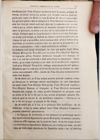 mendamentulul. Prea Sfiaţitul Archiereîi Iosif Sevastias, argtând că
cererea de titluri sciiaţifice pentru toţi membri clerului, fiind le-
giuite prin legile diu Moldova lucă de acum 30 de ani, susţine art.
din proiecta pentru care se declara a fi. Prea Sfinţitul ArchereQ Go-
adie fost Argeşti, luând cavâatul, $ice că, In urmarea a tot ce s’aa
vorbita pro şi contra articolului In cestiune, găseşte că toţi se u*
nesctt In principia, ca adecă a se cere de la candidaţii de Archierie
sciinţă. Vorbeşte apoi un lung discurstt în favârea sciinţel, fără care
nu se mal pote merge, şi fiind-că cu toţii se unescu la principia, nu
râmâne de cât a se modifica redacţiuaea acnstuî articol Intrun chip
conciliant, şi conchide susţinâad art. din proiect şi propunând a se
priimi conjuncţiunea « S0i » Intre cuvintele de calităţi.
In urmarea uuel lungi discuţiunî, la care iau parte înalt Prea
Sfinţiţii Mitropoliei, Prea Sfinţitul raportor, Prea Sfinţitul Episcop
al Argeşului şiPrea Sfinţitul Archinrett Genadie fosi Argeşă, se
cere a se mal da cetire Încă o dată articolului In discuţiune. Dapă
cetire, şi In urma esplicaţiunilor date de Prea Sfinţitul raportor,
Ioalt praa Sfinţitul Preşedinte retrage amendamentul ce’l pusese.
Pnindu-se apoi la vota art. al 2-lea din proiect se admite cu adă-
ogirea conjuncţinnel aSem, cerută de Prea Sfinţitul Archiereă Ge*
nadie fost Argeşa.
Se dă cetire art. al 3*lea; asupra acestui articola urmăză o lan-
gă discuţiune în privinţa vârstei candidaţilor, la care diseuţiune
iaU parte Iaalt Prea Sfinţiţii Mitropoliţl, Frea Sfinţitul raportor,
Prea Sfinţitul Episcop al Argeşului şi Prea Sfinţitul Archiereă
Genadie fost Argeşa. In urma acestei dissuţiunl se propune apoi
ca vârsta să fie de la 35 ani 1a sas, acâstă propunere admite. Pa-
indu-se apoi la vot art. 3, cn modificare următore : «Vârsta să fie
de la 35 anî in sus» se adoptă de Sf. Siaod.
Se di cetire art. al 4*lea·, şi se primeşte fără modificare. Se dă,
cetire art. 5-lea; la acest articol Iaalt Prea Sfiaţitul Preşedinte
propune urmâtorul amendament.
«La vacaaţa de Archiereă, se vor propane ca preferinţă cânii-
daţi diatre clericel Eparchielor acelei Mitropolii, In a căriea juriedic-
<ţiuue se affiă vacaaţa; iar în casa de lipsă, el se vor alege dintre
<clericii tuturor Eparchielor României, cu condiţiune însă, ca cel
<ales să treeă dupâ chirotonie la Eparchia uude i 86 va destina
SUMARELE ŞEDINfDLOR SF. SINOD 69
 