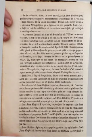 SUMARELE ŞEDINŢELOR SF. SINOD68
Se di cetire art. 2-lea. La acest articol, înalt Prea Sfinţitul Pre-
şedinţe propone următorul amendament: <Candidaţii de Ârchierie,
<dopa Canonul al 12-lea al Laodichiel, trebue 8&fie aleşT, după a-
«predarea Mitropoliilor şi a Episcopilor din prejurQ, dintre bftr-
«baţil cercaţi de mult timp, şi in cuvântul credinţei, şi în vieţui-
<rea dreptului cuvânt.
< Asemenea Canonul al 2-lea al Sinodului al VH-lea ecumenic
adecide, ea tot cel ce urmâză a se Înainta la trâpta de ArehiereQ
«se scie Psaltirea; să se cerceteze însă cu încredinţare de Mitro-
« politul, de are zel a ceti cu luare aminte: Sfintele Canine, Sfânta
*Evangelie, cartea Dumneţleesculuî Aposţolti, t6tă Dumneţleeasca
« Scripturi şi Dumnedeescile porunci, ca 80 potă invâţa pe poporul
«încredinţat Iul. Din tâte acestea, precum şi din legea Organică
<a Bisericel, care, după trecerea de 20 ani de la promulgarea iei
« (Art. 2 ), stabileşte un nou modu de constatare, numai In ceia
«ce priveşte calităţile intelectuale ale candidaţilor de Ârchierie,
a resultă că alegerea candidaţilor de Ârchierie este un drept esclu-
«siv al Mitropoliilor, după cum, in basa Can6nelor s’afl armat şi
« ρδπβ acum, şi chiar cu ocasiunea alegerii Episcopilor actuali.
înalt Prea Sfinţitul Preşedinte, desvoltând acest amendament,
arată că e conform Canânelor, în timp ce articolul Comisiunel este
contra Cantinelor, unde nu 86 prevâd acele condiţiunl.
Luând cuvântul Prea Sfinţitul raportor demonstra, că Comisiu-
nea a lucrat pe temeiul Canâneloru, şi nici cum contra, şi citeşte Ca-
ηόαβίβ relative la casu; apoi desvoltând prin un lung discurs ba-
Bele pe care a lucrat acest proiectil şi necesitatea ce se simte de
un asemenea regulament, râgă pe înalt Prea Sfinţitul Preşedinte a
retrage amendamentul propus, şi a priimi art. din proiect.
înalt Prea Sfinţitul Preşedinte, răspundând la argumentele Prea
Sfinţitului raportor, eombate condiţiunile ce se pun de Comisiune
pentru candidaţii de Ârchierie, şi, susţinând prin un lung discursO
amendamentul propus de înalt Prea Sfinţia Sa, cere a se suprima de-
ducţiunile ce face Comisiunea din spiritul Canânelor citate şi a r6-
mânea numai textul Canânelor, pe care le invocă şi înalt Prea Sfin-
ţia Sa.
Prea Sfinţitul Episcop al Argeşului găseşte că opiniunile înalt
?rea Sfinţitului Prereşeflinte fiind juste, se asociază in sprijinul a*
 