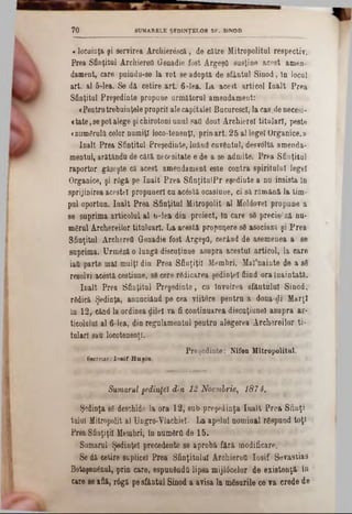 SUMARELE ŞEDINŢELOR SF. SINOD7 0
«locuinţa şi servirea Arcliierâscă, de către Mitropolitul respectiv.
Prea Sfinţitul ArchiereO Genadie fost Argeşfl susţine acest amen-
(lament, oare puindu-se la vot se adopta de sfântul Sinod, în locul
art. al 6-lea. Se dă cetire art. 6-lea. La acest articol înalt Prea
Sfinţitul Preşedinte propune următorul amendament:
«Pentrutrebuinţeleproprii ale capitalei Bucurescî, la cas.de necesi-
«tate,sepotalege şichirotoni unul sati doul Archierel titulari, peste
«numgruld celor numiţi loco-tenenţl, prin art. 25 al legel Organice.‫מ‬
înalt Prea Sfinţitul Preşedinte, luând cuventul, desvoltă amenda-
mentul, arătându de câtă necesitate e de a se admite. Prea Sfinţitul
raportor găseşte că acest amendament este contra spiritului legel
Organice, şi r6gă pe înalt Prea SfinţitulPr eşedinte a nu insista In
sprijinirea acestei propuneri cu acostă ocasiune, ci să rămână la tim-
pul oportun. înalt Prea Sfinţitul Mitropolit al Moldovei propune a
se suprima articolul al b-lea din proiect, tn care 86 precis£ză nu-
mărul Archereilor tituluart. La acestă propuqere să asociază şi Prea
Sfinţitul ArchereO Genadie fost Argeştl, cerând de asemenea a se
suprima. Urmeză o lungă discuţiune asupra acestui articol, la care
iaft parte mal mulţi din Prea Sfinţiţii Membri. Mal’nainte de a să
resolvi acestă cestiune, sScere ridicarea şedinţei fiind ora înaintată.
înalt Prea Sfinţitul Preşedinte, cu învoirea sfântului Sinod,
rădică Şedinţa, anunciând pe cea viitore pentru a doua-di Marţi
în 12, când la ordinea dileî va fi continuarea discuţiane! asupra ar-
tieolulu! al 6-lea, din regulamentul peutru alegerea Archereilor ti·
tularl sau locotenenţi.
Preşedinte: Nifon Mitropolitul.
Secretar,.: Io sif H 11sin.
Sumarul şedinţei din 12 Noembrie, 187 4.
Şedinţa 83 deschide la ora 12* snbpreşedinţa înalt Prea Sfinţi
tulul Mitropolit al Ungro-Ylachiel. La apelul nominal răspund toţi
Prea Sfinţiţii Membri, în nunrârO de 15.
Sumarul Şedinţei precedente 8e aprobă fără modificare.
Se dă cetire suplice! Prea Sfinţitului Archiereîi Iosif Sevastias
Botoşenănal, prin care, espundndtt lipsa mijlâcelor de existenţă în
care 8eafiă, r6gă pesfântul Sinod a avisa la măsurile ce va crede de
 