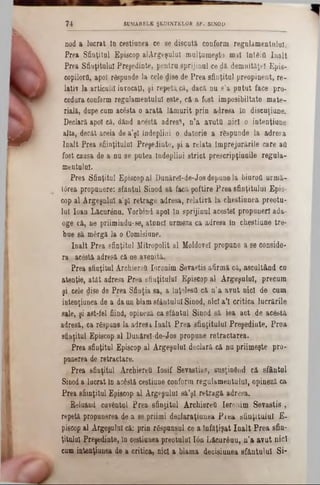 7 4 SUMABELE ŞEDINŢELOR SF. SINOD
■ X
W
nod a lucrat to cestiuoea ce se discută conform regulamentului.
Prea Sfinţitul Episcop *!Argeşului mulţumeşte mal întâia înalt
Prea S&uţitulul Preşedinte, pentru sprijinul ce dă demnităţel Epis-
copilorfl, apoi răspunde la cele dise de Prea sfinţitul preopinent, re-
lativ la articulil invocaţi, şi repetă, că, dacă nu s’a putut face pro·
_______ cedura conform regulamentului este, că a fost imposibiltate mate-
rială, dupe cum acesta o arată lămurit prin adresa In discuţiune.
Declară apoi că, dând acestă adresă, n’a avuţii nici o intenţiune
alta, decăt aceia de a’şl îndeplini o datorie a rfepunde la adresa
Înalt Prea sfiinţitulul Preşedinte, şi a relata împrejurările care afl
fost causa de a nu se putea îndeplini strict prescripţiunile regula-
mentulol.
Prea Sfinţitul Episcop al Dunărel-de-Josdepunela biuroti urmă-
târea propunere: sfanţul Sinod să facă poftire Prea sfinţitului Epis-
cop al Argeşnluî a’şl retrage adresa, relativă la chestiunea preotu-
lui loan Lâcurânu. Yorbind apoi în sprijinul acestei propuneri ada-
oge că, ne priimindu-se, atunci urmeză ca adresa în chestiune tre*
bue să m6rgă la o Comisiune.
înalt Prea sfinţitul Mitropolit al Moldovei propune a se conside-
ra acestă adresă că ue avenită.
Prea sfiaţitul ArchiereQ Ioronim Sevastis afirmă că, ascultând cn
atenţie, atât adresa Prea sfinţitului Episcop al Argeşului, precum
şi. cele dise de Prea Sfinţia sa, a înţeleşii că n’a avut nici de cum
intenţiunea de a daun blamsfântului Sinod, nici a’I critica lucrările
sale, şi ast-fel fiind, opineză ca sfântul Sinod să iea act de acestă
adresă, ca răspuns la adresi Iaalt Prea sfinţitului Preşedinte. Prea
sfinţitul Episcop al Dunărel-de-Jos propune retractarea.
Prea sfinţitul Episcop al Argeşului declară că nu priimeşte pro-
punerea de retractare.
Prea sfinţitul Archiereîi Iosif Sevastias, susţinând că sfântul
Sinod a lucrat în acostă cestiune conform regulamentului, opineză ca
Prea sfiinţitul Episcop al Argeşului să’şl retragă adresa.
Reluând cuvântul Prea sfinţitul ArchiereQ Ieronim Sevastis,
repetă propunerea de a se priimi declaraţiunea Prea sfinţitului E-
piscop al Argeşului câ: prin r&punsal ce a înfăţişat înalt Prea sân-
ţitulul Preşedinte, în cestiunea preotului Ιόη Lăcurâuu, n’a avut nici
cum intenţiunea de a critica, nici a blama decisiunea sfântului Si-
 