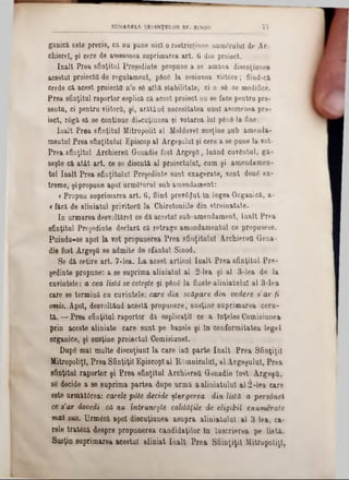ganică este precis, că ou pane nici o restricţiona numeralul de Ar
chierel, şi cere de asemenea suprimarea art. 6 din proiect.
înalt Prea sfinţitul Preşedinte propane a se amâna discuţiunea
acestui proiectâ de regulament, pâuS la sesiunea viit6re; fiind-că
crede că acest proiecta n’o 86 albă stabilitate, ci o 86 se modifice.
Prea sfinţitul raportor esplică că acest proiect nu se face pentru pre-
sentu, ci pentru viitorii, şi, arătând necesitatea unul asemenea pro·
iect, rdgă să se continue discuţiunea şi votarea lui ρθηδ la fine.
înalt Prea sfinţitul Mitropolit al Moldovei susţine sub amenda-
mentul Prea sfinţitului Episcop al Argeşului şi cere a se pune la vot*
Prea sfinţitul Archierea Genadie fost Argeşfl, luând cuvântul, gă-
seşte că atât art. ce se discntă al proiectului, cum şi amendamen-
tul înalt Prea sfinţitului Preşedinte sunt exagerate, sunt dou6 ex-
treme, şi propune apoi următorul sub amendament:
<Propun suprimarea art. 6, fiind previflut ln legea Organică, a-
<fâră de aliniatul privitortt la Chirotoniile din streinatate.
In urmarea deevoltărel ce dă acestui sub-amendament, Înalt Prea
sfinţitul Preşedinte declară că retrage amendamentul ce propusese.
Puindu-se apoi la vot propunerea Prea sfinţitului Archierea Gena-
die fost ArgeşO se admite de sfântul Sinod.
Se dă cetire art. 7-lea. La acest articol înalt Prea sfinţitul Pre-
şedinţe propune: a se suprima aliniatul al 2-lea şi al 3-lea de la
cuvintele: a cea listă se ceteşte şi pâng la finele aliniatului al 3-lea
care se termină cu cuvintele: care din scăpare din vedere 8'ar fi
omis. Apoi, desvoltând acestă propunere, susţine suprimarea ceru-
tă. — Prea sfinţitul raportor dă esplicaţil ce a Înţeles Comisiunea
prin aceste aliniate care sunt pe bazele şi ln conformitatea legel
organice, şi susţine proiectul Comisiunel.
DupS mal multe discuţiunl la care iatt parte înalt Prea Sfinţiţii
Mitropoliţl, Prea Sfinţiţii Episcop!al ROmniculuI, al Argeşului, Prea
sfinţitul raportor şi Prea sfinţitul Archierea Genadie fost Argeşti,
se decide a se suprima partea dupe urmă aaliuiatulul al 2-lea care
este următârea: carele p6te decide ştergerea din listă a p&rsâneI
ce a’ar dovedi că nu întruneşte calităţile de eligibil enumerate
mai sus. Urmâză apoi discuţiunea asupra aliniatului al 3 lea, ca-
rele tratâză despre propunerea candidaţilor ln Înscrierea pe listă.
Susţin suprimarea acestui aliniat înalt Prea Sfiinţiţil Mitropoliţl,
SUMARELE ŞEDINŢELOR SF. SINOD 7 7
 