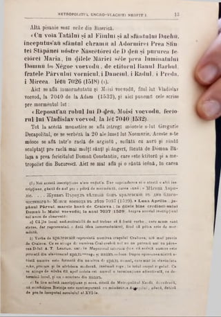 Altă pisanie mai t;e/ce din Biserică.
«Cu voia Tatălui şi al Fiiului şi al sfanţului Dacii 11.
începutus'au sfântul chramii al Adormireî Prea Sfîn-
tei Stăpânei nostre Născetoreî de D den şi pururea fe-
ciorel Maria, în dilele Măriei sele prea luniinatulul
Domini Ιω Negoe voevodu, de ctitorul Hanul Barbul,
fratele Pârvulul vornicul, i Danciul, i Radul, i Preda,
i Mircea. 16tu 7026 (1518) (1).
Aici se află inmormSntatu şi Moisi voevodΰ, filol lui Vladislav
voevod, Ia 7040 de la Adam (1532), şi aici punemil cele scrise
pre mormentul lu i:
«Reposat’ati robul Iul D-defl, Moisi voevodu, feclo-
rul lui Vladislav voevod, la let 7040 (1532).
Tot la acestă monastire se află Întregi muscele s-lui Gregorie
Decapolitul, ce se serb<?ză la 20 ale lunel Iul Noemvrie. Aceste s-te
mosce se află într’o raclă de argintii , suflată cu aurfl şi simtă
sculptaţi pre raclă mal mulţi sânţi şi ăngerl, făcută de Dâmna Bă-
laşa a prea fericitului DomnO Constantin, care este ktitorfl şi a me-
tropolie! din Bucurescl. Aici se mal află şi o sântă ieonă, In carea
M E T R O P O L 1 T U L U N C R O -V L A C H C E 1 N E O K I T I . 1 3
(1; Noi acestă inecripţiune n’ara vedut’o. D ar coprinderea ei o atestă o altă ine·
cripţiune, găsită de noT pre o petră de mormântS, carea sn n ă: « M 'tceu a Alipii-■
jiie.............}K ynafft n ‫&׳‬pByjrt β ϊλ η κ ϊΙ 6aH‫&׳‬ KpaJieBCKiii b‫׳‬i> ληη 6.1aro-
qecTHBaro ‫»«ו‬ M ohch βοθβο^ β‫־‬β jrfc‫׳‬ro 7037 (1 5 2 9 ). * L u n a A p rilie , ju -
pă.nul P â.rv u l, m a re le b a n ii d e C ra le v a ; In d ile le b in e c re d in c io su lu i
D om nii Ιω M oisi v o ev o d u ; In a n u l 7 0 3 7 (1529). Asupra acestei ingcripţiunl
noi avem de observaţi:
a) Că |în local nedescifrabilii de noT trebue să fi fostu vorbe . care acum sânt
stereo, dar representaă o dată idea înmormântare!, fiiud că p itra este de mor-
mântii.
b) Vorba de EpaJieBCKÎS represintă numirea oraşului Craliova, seu m al precis
de Craiova. Ce se atinge do numirea Cral-evskiQ noT nn ne putem îi ani cu p ire ·
rea D-luÎ A. T. Laurian, card în Magazinul istoricii !lice, că aceată numire este
formată din slavinescul KpiLÎB= reg0 ni HBa1TB=ioan. Dupre opiiiiuneanoetră a-
câstă numire este formată din numirea da κρΒ.ΊΙ> num ai, care atât în slavin^sca
veke, precum şi în sârbâsca modernă, însemnă rege ; în totul oraşul r ‫׳‬ geluT. Co
se atinge de silaba ΘΒ, apoT acesta est ‫׳‬ numai o terminaţiune adiectivalS, ce de-
termină locul, şi nu o scurtare din HBaiTb.
e) In fine aciSstă inecripţiune şi acea, citată de Metropolitul Neofit, doredeecfl,
că mănăstirea Bistriţa este contimporană cu monastirea Ai^eşaluT ; adecă, dateză
de pre la începutul secuiului al XVI-le.
 