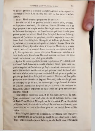te bolnav, propune a 86 amâna deebaterea acestui proiecta până va
fi present şi înalt Prea sfinţiea sea, spre a lua parte la acâstă
lucrare.
Sfântul Sinod primeşte propunerea de amânare.
Anungiă apoi al 2-lea proiecta Înscris la ordinea dilel, proiectai
de lege pentra seminari!, dar fiind-c& Domnul Ministru na e de
faQă, propane 8ă se aştepte venirea D-sale, şi pânâ atunci sa se iea
în desbatere douâ raporturi ale Comisiunel de petiţiunl. Acestă pro-
punere primita de sfântul Sinod, Prea Sfinţitul Archerefl Policarp,
raportor al Comisiunel de petiţiunl, dă citire raportului asupra a-
drese! înalt Prea Sfinţitului Mitropolit al Moldove! şi Sucevei, Mo.
3, relativa la cererea de călugărire a fratelui Roman Boca, din
Monastirea Raşca, Eparchia sfinte! Mitropolii a Moldovei, prin care
raporta, arStând că numitul frate întruneşte condiţiunile art. 3
şi 7, din regulamentul pentru disciplina Monachală, opinâză a se
Învoi tunderea in Monachism. Neluând nimenea cuvântul, se pune
la vot conc-lusiunea raportului şi se adoptă.
Apoi se da cetire raportului relativ la petiţiunea Prea Sfinţitului
Archiereâ Iosif Sevastias, adresată sfântului Sinod, prin care ra-
port se esprimă că Comisiunea, pe deplin convinsă că recursele pro-
venite din serviciul archieresctî nu pot procura unul ArchereU aici
existenţa silnică, este de părere ca sfântul Sinod, pe de o parte, se
poftâscă pe înalt Prea Sfinţitul Mitropolit al Moldovei s8 dea peti-
ţionarulu! vre-0 Biserică în laş! sau Botoşani, unde să albă şi casă
de locuinţă; iar pe de alta, se intervie pe lângă Domnul Ministru
de Culte sâ’l însemne în budgetul ce are a preeentâ în sesiunea a-
cesta onor. Camere legiuitore un salar, care 8ă’I pâtă satisface ne-
cesităţile vieţei!
Prea Sfinţitul Episcop al Danărel-de-Jos, luând cuvântul;în spri-
jinul conclusiune! raportului, φεβ că nu se îadoeşte nici de cum
că înalt Prea Sfinţitul Mitropolit va da o biserică Prea Sfinţitului
petiţionar, însă, fiind că aicie vorba şi de cestiane de finance, pro-
pune a na se lua nici o decisiune penâ nu va veni şi Domnul Mi-
nistru.
Prea Sfinţitul Episcop al Râmnicului, In virtutea lege! organice,
care prevedecâte un Archiereti pe lângă fie care Mitropolie şi Epis-
copie, este de socotinţă a se face rugăminte Iualt Prea Sfinţitului
____________ SUMARELE ŞEDINŢELOR SF. STNOd 70
 