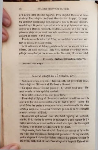 şi '1 menţin Rrea sfinţitul raportor, Prea sfinţitul Episcop al Rom-
nicalnl şi Prea sfinţitul ArchiereQ Genadie fost Ar'geşiTi Ia arma-
rea uneilungi discaţiunlşi dupâesplicările date de Doiaaal Ministru
sensului legel Organice, opinând câ e biue ca şi Episcopii s6 albâ
dreptul de a propune candidaţi, se admite aliniatul al 3-lea cu su-
primarea pârţel de pe urmă, care este urmStârea: persone care din
scăpare de vedere s’ar fi omis.
Puindu-se apoi la vot art. al 7-lea, cu modificările mal sus ară-
tate, se adoptâ de sfântul Sinod.
Se dă cetire art. al 8-lea şi, puindu-se la vot, se adoptâ fără mo-
dificare. Ora fiind Înaintată, Iaalt Prea sfinţitul Preşedinte redicâ
şedinţa, anungiând pe cea viitâre pentru Sâmbătă, 16 ale curentei.
Preşedinte : Kalinic Mitropolitul Moldovei.
Secretar : lo s ll H n şiu .
7 8 SUMARELE ŞEDINŢELOR SF. SINOD
Sumarul şedinţei din 16 Noembre, 1874.
Şedinţa ee deschide la 6ra 1 dupe amiadă, sub preşedinţia înalt
Prea sfinţitului Mitropolit al Moldovei şi Sncevei.
La apelul nominal rSspuad presenţl 14, absent fiind unul. Ur-
m6z&numele In lista apelului nominal.
Se dă cetire sumarului şedinţei precedente.
Prea sfinţitul Epicop al ROmniculuI reclami urm6t0rea rectifi-
care: a se dice câ a cerat suprimarea na mal a pârţel IntOea din
art al 6*lea, iar partea a doaa, care tratâză de chirotoaiile din stre-
instate, a sasţiaut’o. Cu acestă rectificare puindu-se la vot samarul
se adoptă de sfântal Sinod.
Se dă cetire apoi adresei Rrea sfinţitului Episcop al ·Buz'SulUÎ,
sub No. 656, relativă la cererea de călugărire a unaT namSr de 25
fraţi şi surori de pe la mal multe schituri, din Eparchia Episcopiei
de Buzea, şi se trimite la Comisiunea de petiţiunl.
După acesta, înalt Prea sfinţitul Preşedinte anunţă că la ordi-
nea dilel este continuarea discuţiunel proiectului de regulament,
pentru alegerea Archiereilor titulari, rematâ din şedinţa trecută la
art. 9-lea, Onsă, fiind-că înalt Prea sfinţitul Mitropolit Primat es-
 