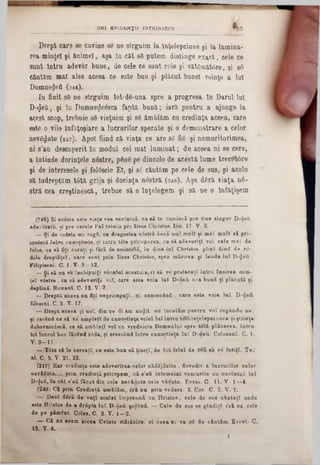 Drept car9 se cuvine se ne sîrguim Ia Înţelepciune şi la lumina-
rea minţel şi ftnimel, aşa la cât 86 putem distinge exact, cele ce
suut Intru adevfir bune, de cele ce sunt rele şi vătgmătore, şi 83
căutăm mal alee aceea ce este bun şi plăcut bunel voinţe a luî
Dumnezeii (246).
£n finit 83 ne sîrguim tot*d6‫־‬una spre a progresa In Barul Iul
D-<Jeii, şi lu Dumneţjleâsca faptă bună; iară pentru a ajunge la
acest scop, trebuie 83 vieţuim şi 83 ămblăm cu credinţa aceea, care
este o viie înfăţoşiare a lucrurilor sperate şi o demonstrare a celor
nev3<Jute (247). Apoi fiind că viaţa ce are 83 fi3 şi nemuritorimea,
ni s’au descoperit In modnl cel mal luminat; de aceea ni se cere,
a întinde dorinţele nostre, pâne pe diucolo de acestă lume trecetâre
şi de interesele şi folâsele Ei, şi 83 căutăm pe cele de sus, şi acolo
să îndreptăm t0tă grija şi dorinţa nostră (248). Aşa dâră viaţa ηό-
stră cea creştinâscă, trebue să o înţelegem şi să ne o Inf&ţişem
ORI EVIDENŢII INTRINSECE ^ 9
(?46) Şi acesta este viaţa cea veclnică, ea să te cunoscă pre tine singur D-doîi
adeveratu, si pre carele l’a î trim is pre Iisus Chiistos. Ion. 17■ V. 3.
__Şi de acâsta me rogii, ca dragostea v6stră fincă m aî m alt şi m al m alt 8Xpri-
sosâscă in tra cunoştinţe, şi in tra t0te priceperea, ca să adeveriţi voi cele m aî de
folos, ca ■ă fiţi curaţi şi fără de sm intelă, în diua la i Cbristos. plini fiind de ro-
dele d rep tăţeî, care sunt prin lisa■ Cbristos, spre m ărirea şi lauda la i D-fleti.
Filipiseni, C. I. V. 9 —12.
— Şi s i na ve închipuiţi veculuî acestuia, ci să ve prefaceţî în tră înoirea m in-
teî vâstre , ca să adeveriţi voî, care este voia la i D -dett cea b an ă ţi placată şi
depUnă. Romani. C. 12. V. 2.
— DreptQ aceea na fit! nepricepuţi, oi cunoscând , oare este voia lu i D-deii
Efesem. C. 5. V. 17.
— Drept aceea şi noi, din ee di am au^it. nu încetăm pentru v o î rngându-ne,
şi cerând ca să ve umpleţi de cunoştinţa voie! lu i intra totă înţelepciunea şi ştiinţa
duhovnic£8că, ca să umblaţi voi ca vrednicia Domnului spre totă plăcerea, întră
tot lucrul bun făcând r6da, şi orescând îutru cunoştinţa lu i D -deu. Colosenl. C. 1.
Y. 9—11.
— Tâte să le ceroaţl, ce este ban să ţineţi, de tot felul de reă să v8 feriţi. T e;
al. C. 5. V. 21, 23.
(247) Ear credinţa este adeverirea-celor nădăjduite , dovedir. a lacrurilor celor
nevădute.....prin credinţă pricepem, că s'aft întem eiat veacurile cu cuvîntal Iul
D-^eÂ, în cât s'aU făcut din cele nevădute cele vădute. Evrei. C. 11. V. 1—4.
(248) C i prin Credinţă umblăm, ârl na prin vedere. 2. Cor. C. 5. V. 7·
— D eci dâră de vaţî sculat împreună ou H ristos, cele de sus căutaţi unde
este Hristos de a dripta lu î D-deii şe^ând. — Cele de sas se gîndiţî â ri na cele
de pe pământ. Colas, C. 3. V. 1—2.
— C i nu avem aicea Cetate stitătdre. oi ceea 03 va 8 ( fie căutăm. Evrei. C.
13. Y. 4.
1
 