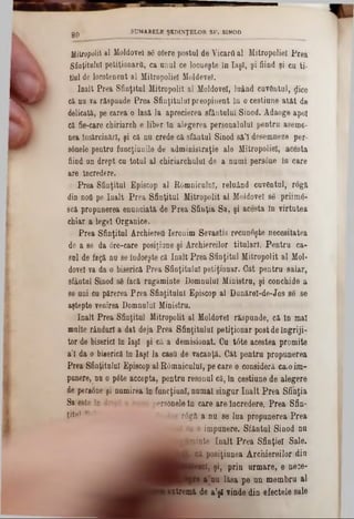 SUMARELE ŞEDINŢELOR SF. SINOD
80
Mitropolit al Moldovei 86 ofere postul de Vicarii al Mitropoliei Prea
Sfioţitnlul petiţionara, ca unul ce locueşte ln Iaşi, şi fiind şi cu ti-
tlul de locotenent al Mitropoliei Moldevel.
înalt Prea Sfinţitul Mitropolit al Moldove!, luând cuvântul, ţlice
că nu va răspunde Prea Sfinţitului preopinent in o cestiune atât de
delicată, pe carea o lasă la aprecierea sfântului Sinod. Adaoge apoi
că fie-care chiriarch e liber în alegerea personalului pentru aseme-
nea însărcinări, şi că nu crede că sfântul Sinod să’I desemneze per-
sânele pentru funcţiunile de administraţie ale Mitropoliei, acesta
fiind un drept cu totul al chiriarchulul de a numi persone în care
are Încredere.
Prea Sfinţitul Episcop al Râmnicului, reluând cuvântul, rogă
din nofl pe înalt Prea Sfinţitul Mitropolit al Moldovei 86 priimâ-
seă propunerea enunciată de Prea Sfinţia Sa, şi acesta în virtutea
chiar a legel Organice.
Prea Sfinţitul ArchiereO Ieronim Sevastis recunoşte necesitatea
de a se da 0re‫־‬care posiţiane şi Archiereilor titulari. Pentru ca-
sol de fagă na se îadoeşte că înalt Prea Sfinţitul Mitropolit al Mol·
dovel va da o biserică Prea Sfinţitului petiţionar. Gât pentru salar,
sfântai Sinod sâ facă ragăminte Domnului Ministru, şi conchide a
se ani ca părerea Prea Sfinţitului Episcop al Dunărel-de·Jos ‫־‬se se
aştepte venirea Domnalul Ministru.
înalt Prea Sfinţitul Mitropolit al Moldovei răspunde, că în mal
nalte rânduri a dat deja Prea Sfinţitului petiţionar post de îngriji-
tor de biserici în Iaşi şi că a demisionat. Cu t6te acestea promite
a’I da o biserică în Iaşi la casO de vacanţă. Cât pentru propunerea
Prea Sfinţitului Episcop al Râmnicului, pe care o consideră ca.0im-
punere, nu o p6te accepta, pentru resonul că, în cestiune de alegere
de persone şi numirea în funcţiuni, numai singur înalt Prea Sfinţia
Sa este in drept a ‫־‬‫־‬‫חיי‬ ni persanele in care are încredere. Prea Sfin-
ţitn' v Jos râgă a na se laa propunerea Prea
J ca o impunere. Sfântai Sinod na
âM bBÎnte înalt Prea Sfinţiei Sale.
jl^ c ă posiţiunea Archiereilor din
tel, şi, prin urmare, 6 nece-
I ft‫־‬nu lăsa pe an membra al
!extremă de a’şl vinde din efectele sale
I
 