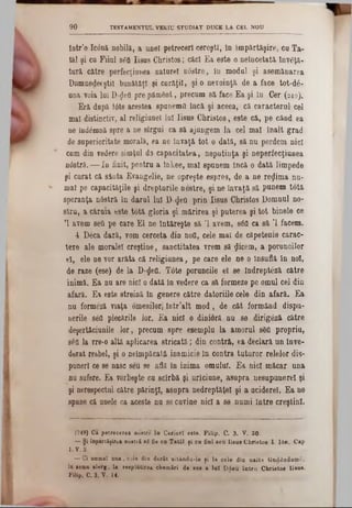 TESTAMENTUL VEKIU STUDIAT DUCE LA C8L NOU90
intr’o Ic0nă nobili, a unei petreceri cereşti, In împărtăşire, ca Ta-
tăi şi ca Fiial 860 Iisus Christos; căci Ea este o neîncetată Înv6ţă-
tură către perfecţiunea nature! nâstre, în modul şi asemănarea
DumnedBeştil bunătăţi şi curăţiî, şi o nevoinţă de a face tot-d6-
uoa voia lui D-geO pre pământ, precum să face Ea şi în Cer (249).
Eră după t0te acestea spunem0 încă şi aceea, că caracterul- cel
mal distinctiv, al religiunel lui Iisus Christos, este că, pe când ea
ne indâmnă spre a ne sîrgui ca să ajungem la cel mal înalt grad
de superioritate morală, ea ne învaţă tot o dată, să na perdem nici
cum din vedere simţul d3 capacitatea, neputinţa şi neperfecţiunea
nOstră.— In finit, pentru a înkee, mal spunem încă o dată limpede
şi carat că sânta Evangelie, ne opreşte espres, de a ne re^ima na-
mal pe capacităţile şi drepturile nostre, şi ne învaţă să punem totă
speranţa nâstră în darul lui D <JeO prin Iisus Christos Domnul no-
stru, a căruia este totă gloria şi mărirea şi puterea şi tot binele ce
Ί avem 860 pe care El ne întăreşte să Ί avem, 860 ca să Ί facem.
4 Deca dară, vom cerceta din noO, cele mal de căpetenie carac-
tere ale moralei creştine, sanctitatea vrem să flicem, a poruncilor
el, ele ne vor arăta că religianea, pe care ele ne o Insuflă în noi,
de raze (ese) de la D‫$־‬eO. T0t0 poruncile 61 se îndreptăză către
inimă. Ea nu are nici o dată în vedere ca să formeze pe omul cel din
afară. Ea este streină în genere către datoriile cele din afară. Ea
nu formeză viaţa omenilor!- îotr’alt mod, de cât formând dispu-
nerile 860 plecările lor. Ea nici o dinioră nu se dirigâză către
deşertăciunile lor, precam spre esempla la amorul 860 propriu,
seQ la vre-0 altă aplicarea stricată; din contră, ea declară an înve-
derat reebel, şi o neîmpăcată inamicie ln contra tuturor relelor dis-
puneri ce se nasc seu se află în inima omalul. Ea nici măcar ana
nu sufere. Ea vorbeşte ca scîrbă şi urîciune, asupra nesupanerel şi
şi nerespectnl către părinţi, asupra nedreptăţel şi a aciderel. Ea ne
spune că anele ca aceste na se cavine nici a se numi între creştini.
?249) Ca petrecere« noştri‫־‬ îa Ceriarî este. Filip. C. 3. V. 20■
— Şi înpartăţirţa noştri 86 fie ca Tatăl ţi ca Sal seu Iisus Christos I. Ιόη, Cap
1. v. a.
— Ci aamal ana, cele din derit uitânda-le ţi la cele din naito tinddadamS.
la ■earn alerg, la respllltirea chemări de sas a lai Ddeu întru Christos lieae.
FUip, C. 3. V. 14.
 