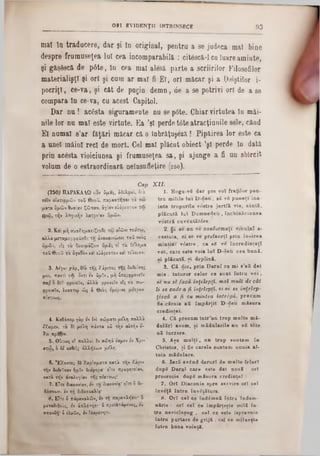 93ORT EV ID E N Ţ II INTRINSECE
mal în traducere, dar şi în original, pentra a 80 judeca mal bine
despre frumuseţea lut cea incomparabila : cit6scă-l cu luareaminte,
şi găşescă de pâte, în cea mal alesă parte a scriirilor Filosofilor
materialişţî şi ori şi cum ar mal fi El, ori măcar şi a 1,oiştilor i-
pocriţi, ce·va, şi cât de puţin demn, de a se potrivi ori de a se
compara în ce-va, cu acest Capitol.
Dar nu! acesta siguramente nu se p0te. Chiar virtutea în mâi-
nile lor nu mal este virtute. Ea ,şl perde tote atracţiunile sele, când
El numai s’ar făţări măcar că o înbrăţuşeză! Pipăirea lor este ca
a unei mâini reel de mort. Cel mal plăcut obiect ,şl perde în dată
prin acesta vioiciunea şi frumuseţea sa, şi ajunge a fi un sbîrcit
volum de o estraordinară neînsnfieţire (260).
1. Roga-Tg dar pre ▼oT fraţilor pen-
tra m ilile lu i D -d e u , ■S v8 p u n eţi în »·
io te trupurile ▼<Setre j e r tfi ▼ie, sântă,
p lăcu tă lu i D um nedeu , în ch in ăciun ea
vostră cuventătâre.
2. Ş i s e n a v e conform aţi ▼eculnl a-
cestu ia, oi se v e p refaceţî prin înoirea
m in tiei v 6 str e , ca 88 vS în cred in ţaţi
v o i, care este voia lu î D -d eu cea bună,
8i p lăcu tă, ţ i deplină.
3. C i d ie, prin D arul ce m i ■,afi dat
m ie 1 tuturor celor c e snn t în tru v o i ,
sc n u 81 facă înţelepţi, m a l mult de cât
li se cade a fi înţrlepţi, o i 8c se înţelep-
ţes că a fi cu mintea intrigă, p recum
fie-căruia afi îm părţit D -«leu m ăsura
cred in ţei.
4. C i precum tntr’un trup m ulte m i-
dulăr! avem , şi m id u la rile nu afi tdte
uă lucrare.
5. A şa m u lţi, u n trup suntem în
Christos, ş i fie carele ■untem unuia al-
tu ia m ădulare.
6. la r i având daruri de m ulte feluri
dupS D arul care este dat n o u l : ori
proorocie dupS m ăsura c r e d in ţe i:
7. O ri D iacon ie ■pre servire ori ce l
în v eţă în tru învăţătura.
8 . O ri e e l ce înddm nă întru îndem -
n ir i e : o ri o el c e im p lrţeţte m ill în -
tra n ev icleeu g , c e l ee este ispravnic
întru purtare de g r iji : cel c e m llacţte
întru buna voinţă.
Cap X II.
(250) ΠΑΡΑΚΑΛΩ OUV ύμας, άδελοο'ι, διά
των οιχτιρμών τοΰ θεοΰ, παραστηααι τα βω
ματα υμών θυσίαν ζώσαν, αγίαν εύάρεστον τω
0=ώ, την λογικήν λατρείαν δμών.
2. Και μη συσΧηματίζεοΟε τω αΐώνι τούτω,
αλλά μεταμορφοΰσΟε τη άνακαινώσει τοΰ νοος
υμών, εις το δοχιμάζιιν υμάς τί το ΟΑημα
τοΰ θεοΰ το άγαΟον ζα εύάρεστόν χα τε'λειον.
3. Αε'γω yâp, 0 >â της Χάριτος της δοΟείσης
μοι, παντί τφ οντι εν ύμΐν, μή ύπεοφρονέΐν
πα£ ο δει φρονεΐν, άλλα φρονεΐν εΖς το σω-
φρονεΐν, έκαστω ώς ό θεος εμε'ρισε μετοον
πίστεως.
4· Καθάπερ γάρ εν έν σώματι μΛη πολλά
Γ/.ομεν, τα δε με'λη πάντα ού την αύτήν ί-
Χει πραξιν.
5. Οΰτως ο! πολλοί 1ν σώηά εσμεν εν Χρ!-
στ«5, ό δέ χαθεί; άλλ^λων μΛη.
6. "ΕΧοντες tt Χαρίσματα κατά την Χάοιν
την δοθεΐσαν ήμΐν διάφορα‫־‬ είτε προφητείαν,
κατά ‫־‬njv αναλογίαν της πίστεως‫־‬
7. Είτε διακονίαν, εν τη διακονία‫־‬ είτε ό δι-
δίσκων, εν τη διδασκαλία*
β. Είτε ό πάρα/αλών, εν τη παρακλήσει‫־‬ ο
μεταδιδοΰς, ί·ι άπλίτητι* ό προϊστάμενος, εν
σπουδή* ό ελεών, h ίλαρότητι.
 