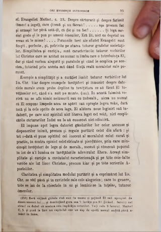 sf. Evangelist Matheî, c. 23. Despre cărturarii şi despre fariseii
(âmenî a legel), care <JiceaO şi nu făceaţi! ........... aşa precum fac
şi urmaşii lor plină astă-ţll, că <jlic şi nu fac! ..............Şi lâg& sar-
cin! grele şi le pun pe umerii 6menilor, Eră Ei, nici cu degetul nu
vreau să le misce! . . . . Poruncile îns>6 ale sfintei Evangelil sunt
fireşti, perfecte, şi, potrivite pe starea tuturor gradelor societăţi-
lor. Simplitatea şi curăţia, sunt caracteriscile tuturor vorbirilor
lui Christos care se arâtail nu numai în limba care o întrebuinţa El,
dar şi când vorbea alegorii şi parabole şi când le ecsplica pe ace-
stea, întărind prin acesta saO dând fiinţă reală moralelor sale po-
runcl.
Esemple a simplităţii şi a curăţie! limbii tuturor vorbirilor lui
Iis. C'hr. kiar despre scumpele învăţături şi lămuriri despre dato-
riele morale avem probe depline în Învăţătura ce aO făcut El ln-
v0ţăceilor se!, când s’a suit pe munte. (261). In acestă faimosă vo-
r6vă nu se află nimic nelămurit sau cu îndoeală, aicea nu numai
că El ecspune limpede acea ce apără sau opreşte legea veke, dară
încă şi la cele oprite de acea lege. El alătura noue legiuiri sail în-
datorii, pe care nici spiritul nici literea legel cel vekl, nici ecspli-
cările cărturarilor Iudei nu le·aii cunoscut nici odinioră.
El impune apoi legea datoriei gândurilor lor celor ascunse şi
dispunerilor inimii, precum şi regule purtării celei din afară : şi
tot o-dată el pune spiritul cel inocent al moralului celui curat şi
practic, ln contra opiniei celeistricate şi pierdătâre, prin care min-
cinoşil înveţător! de lege şi de morală, suceai! şi răsuceau poporul
în loc de a’l lumina cu învăţăturile adevărului Etern. AceaşI sim-
plitate şi curăţie a cuvântului caracterizează şi pe t6te cele-lalte
vorâbe ale lui Iisus Christos, precum kiar şi pe tâte scrierile A-
postolilor.
Claritatea şi simplitatea modulul purtării şi a esprimăreî lui Iis.
Chr. se văd până şi ln cuvintele sale cele alegorice; care în genere,
t0te se iau de la obiectele în uz şi lesnici6se la înţeles, tuturor
âmenilor.
(251) E a ră v id â n d g lo tele s’aS s u it î n m a n te ţi şeijân d E l aa& a p ro p ia t d e
d ân sa a c e a ic i l a i .... ţi d e e c h id in d g a i a ae a '1 în v ă ţa p re E î p ic â n d : fexici ţi c a t
s ă ra c î cu d a h a l c ă ac e lo ra este îm p ă ră ţia c e ru rilo r. Vecii c e le 9 fe ric iri. M a th e î
C . 5. ţ i p ân ă la finit to t c a p ito la l eate a n oap de o p e ra n e m a î a a d ită p i n i a -
_____________________________ORI EVIDENŢII INTRINSECE 9 5
 