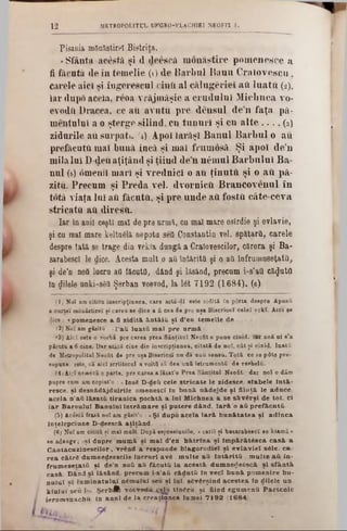 12 METROPOLITUL UNGRO-VLACH1EI NEOFIT I.
Pisania mOnăstirel Bistriţa.
«Sfânta acestă şi (1 deescă monastire pomenesce a
fi făcuta de în temelie (1) de Barbul Banu Craiovescu,
carele aici si îugerescul cina al călugăriei aii luatu (2),
iar dupo aceia, reoa vrăjmăşie a crudului Micimea vo-
evodfi Dracea. ce au avutu pre deusul den faţa pă-
uinitului a o ştergo silind, cu tunuri şi cu alte . . . . ( 3 )
zidurile au surpatu r4) Apoi iarăşi Banul Barbul o au
prefăcuta mai bună încă şi mai frumosă. Şi apoi de’n
mila lui D-deuaţiţând şi ţiind den ηέιηηΐ Barbului Ba-
nul ( 5 ) omenii mari şi vrednici o au ţinuţii şi o aii pă-
zitu. Precum şi Preda vel. dvornicft Brancovenul în
totă viata lui aii făcuţii, şi pre unde aii fosta câte-ceva
stricata aU diresă.
Iar în anii ceşti mal de pre urmă, cu mal mare osirdie şi evlavie,
şi cu mal mare kelta^lă nepotu seQ Constantin vel. spătarO, carele
despre tata se trage din vekla dunga a Cralovescilor, cărora şi Ba-
sarabescl le dice. Acesta mult o aa întărită şi o au înfrumuseţată,
şi de’n noâ lucra aa făcuţii, dând şi lăsând, precum i-s’aa căzuta
In dilele unki-sSă Şerban voevod, la 16t 7192 (1684). (6)
(1) Noî am citita iuscripţiunea, care astă-dl este zidită fu porta despre Apusfl
a cartei mănăstire! ţi carea ee dice a fi cea de pre uşa Bisericeî celei vekî. Aici se
dice : <pomenesce a fi zid ită â n tă iă şi d'en tem elie de . . . »
(2) Noi am găsite : «1‘a ă lu a tă m al p re arm ă.».
3‫׳‬) Aici este o vorbă pre carea prea Sâoţital Neofit o pune ciaid. iar noS ui s'a
părulu a fi cine. l)ar atâtă cine din inicriptinnea, citată de noi, cât ţi cinid. luată
de Mitropolitul Neofit de pre uţa Bisericeî nu da unu seasu. Totă ee 86 p0te pre-
supune, este, că aici scriitorul a voiţii să dea ună ietrumentă de resbelă.
(4) Aid urmeză o parte, pre carea alăsafo Prea Sântitul Neofit, dar noi o dăm
pupre cum am copiat’o : «Insă D-deă cele stric a te le zidesce, slabele la tă -
reşce, şi desaădăjduirile omeaescl In bană. aăd ejd e şl filată le aâace.
acela a 'a ă lă sa tă tira a ic a pochtă a la i M ichaea a se să v â rşi de to t. ci
Ia r B aroului B analal în trăm are şi p utere dAnd, Ia ră 'o a ă p refăcută...-
(5) Âcâstă frasă noi am găsit'o : uŞi dupo acela Ia r ă b u n ă ta te a şi a d la c a
înţelepciune D-deescă a ţiţâ n d
(6) NoTam cititS şi mal mult. După espresiunile, <carii ţi basarabescl se kiamă »
se adauge; aşi dapre m um ă şi m al d'ea b ă trla a şi lm p ărăt6 sca c a s ă a
C antacuzinescilor, vrând a respunde blagorodiel şi ev lav iei s61e, ca-
re a cătră dum aedeescile lu cru ri avâ , m ulte a ă În tă rită , m u lte a ă in-
fru m esetată şt de'n aoQ a ă făcu tă la ac â stă dum nerteâscă şi sfâ n tă
casă D ând si lăs&ad. precum i-s'aâ că d a tă la veci b a n ă pom enire bu-
n u lu l si lum iaatuluX nâm ulul seu şi lai. săvârşind acestea In dilele un
k la la l "seu !‫>״‬· Şerb A voevodii ţelu tiad ră. şi fiind egum enă P a rte n ic
ierom onachfi. In a n a l de la creaţiuuea lam ei 7192 (1684)
 