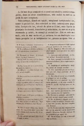 5 . Cel mal de pe armă obiect ia acest ηοΰ studii! a moralei evan-
gelice, demn de ori-ce considerăciune, este modul cu care ui se
predă Ea spre învăţătură^
Vekil învSţaţl, filosofi ori legiştl, mărgineaţi învăţământul lor,
numai în şcolarii lor, deconsiderând cu totul instrucţiunea popo-
rnlul. învăţăturile lor, ort-cât de alese ar fi fost, erau lipsite de
principalu fundament, demnitatea şi autoritatea, cu care să se p0tă
recomanda şi Întări, In urmaşii şi ecol&ril lor : Eră ce este mal
mult, cele de mal multe ori, şi purtarea lor era deadreptul con-
trarie poveţelor lor şi învâţăturilor lor, precum ne spune kiar şi
9 4 TESTAMENTUL VEKtU STUDIA T DUCE LA CEL NOU
9. D rag o stea n efăţarn ic ă fiind. oprind
ră u l, şi lipinduve de lu c ra b un.
10. C a drag o stea fră ţâ sc ă u n u l pre
a lta l ia b in d : u n n l pre a lta l c a cinste
în trecen d .
11. In tra n ev oinţă n elen eşi, c a D u-
h a l armând. D om nului servind.
12. I n tr a sp eran ţă b u eu rân d u -v 8 , în
n e c a z a rl ră b d ăto ri, în tr u ru g ă c iu n e pe-
trecând-
13 Îm p ărtăşin d tre b u in ţe lo r sân ţi-
lor, iu b ire d e s tre in i u rm ân d .
14. B in t cu v â n ta ţi p re c e î ce vS go-
n esc p re voi : b in e c u v â n ta ţi, şi n u ’î
b le stem a ţi.
15. B u cu răţi-v e c u c e l ce 86 bu cu ră,
şi p U ngeţl cu c e l ce p lâ n g .
Ifi. U na în tre v o î g in d in d : n u cele
în a lte g â n d in d , c i d e cele sm erite li-
pindu-ve : n a fiţî în ţe le p ţi p rin v o î in-
şi-τδ
17. N im ă n u i rSiz p e n tru r e u rS sp lă-
t i n d , m al în a in te p rev S d ân d de c e le
b a n e în a in te a tu tu ro r âm en ilo r.
18. D e este cu p u tin ţă , ( c â t e s te în -
tru voi) cu to ţ i â m en il p ac e avend.
19. N a ve is b în d iţl s in g u ri v o u ă iu-
biţilor, ci d a ţi lo c m â n ie i: c ă s c ris este :
a m ea este is b în d a : E u voiii rS ep lati!
$ioe D om nul.
ÎO· D e flăm ândeşte d a r v răşm a şu l teu
d â 'î lu î d e m â n c a t: ş i d e ineetoşâfcă,
ad ap ă’I. C ă a c â e ta fă c â n d , c ă rb u n i de
foc g răm ăd eşti pe c a p u l lu î.
21. Nu fii biruit de reă, ci biruefte
reul cu binele.
9. Ή αγάπη άν0ϊ:όχρι0‫־‬ς· άποστυΥοΰντες
το 5ϊ0νηρ'0ν, χολλώμενοι τω αΥαΟω.
10. Tîj ψιΧαοελοϊα είζ άλλήλου; ριλόστορ-
γν.' ττ, τιμτ! άλλήλου; προηγούμενοι‫־‬
11. Τ β σπουδή μη οκνηροί, τω πνειίματι
ζεοντεξ, τω Ευρίω οουλεύοντες'
12. 'Γή έλπίδί Λαίροντες, τή θλίψει ύπομε-
νοντες, t j προσευΧΐ) προσχαρτεροΰντε;*
13. Ταΐ; λρειαις τών άγίων χοινωνοΰντε;,
την φιλοξενίαν διώκοντε;.
14. Ευλογείτε τους διώχοντας δμα;' εΰλο-
/είτε, καί μη χαταρασΟε.
15· Χαϊρεημετά Ζβφόντων, χάι κλαικν μετά
χλαιόντων
16. Το αΰτο εϊς aW.rp.ou; φρονοϋντε;’ μή
το υψηλά φρονούντες, αλλά 01‫־‬ ; ταπεινοΐς συ-
νιπα/όμενο; μή ?‫׳‬ίνεσβε φρόνιμο! κα$ εαυτοί;.
17- Μιδεη χαχ'ον άντι χαχοΰ ά‫־‬ οο!οόντες‫־‬
προνοΰμενο! χαλά ε’νώπιον πάντων ανθρώπων
18. £2 δυνατόν, το εξ ύμών, μετα πάντοιν
ανθρώπων είρηνεΰοντε;.
15*. Μή εαυτού; ίχδιχοΰντες ά/απητοι, αλλά
οότε τόκον τη ορ/η* ·/ίγ^αττ.ιι yap, ' Έμο'ι
ίκδϊκησ!;, Ιγώ ανταποδώσω, λε’/ει Κύριος ’
20- ,Εάν οδν ηεινί 6 f/.Ορό; σου, ψώμιζε
αυτόν' Ιόν δι!}ί, πότιζε αυτόν χοΰτο yap
ποιων, ăvOpaxaţ πυρος οωρεΰσει; bit τήν « -
*αλήν α&τοϋ.
21. Μή νιχώ 6 * 0 του χαχοΰ, άλλα νίχα έν
τ ψ aj09‫׳‬Ş t o χαχόν.
 