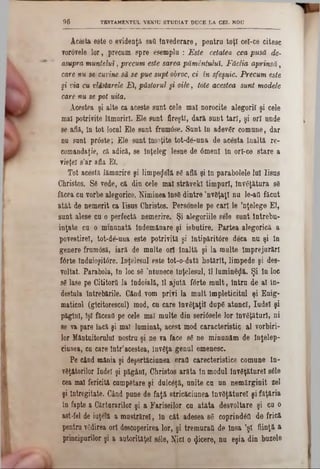 TESTAMENTUL VfiKIU STUDIAT DUCE LA CEL NOU96
Acesta este o evidenţă s&Q învederare, pentra toţi cel-ce citesc
vorovele lgr , precum spre esemplu : Este cetatea cea pusă de-
asupra muntelui, precum este sarea pământului. Făclia aprinsă,
care fiu se>cuvine să se pue supt obroc, ci în sfeşnic. Precum este
§i via ,cu vlăstarele Ei, păstorul şi oile, tote acestea sunt modele
care nu se pot uita.
Acestea şi alte ca aceste sunt cele mal norocite alegorii şi cele
mal potrivite lămuriri. Ele sunt fireşti, dară sunt tari, şi ori unde
se află, în tot locul Ele sunt frumâse. Sunt in adev6r comune, dar
nu sant prâste; Ele sunt Însoţite tot-de-una de acesta înaltă re-
comandaţie, că adică, se Înţeleg lesne de 6menl în orl-ce stare a
vieţel s’ar afla Ei. ,
Tot acestă lămurire şi limpegelă 86 află şi In parabolele lui Iisus
Christos. Ş6 vede, că din cele mal străvekl timpuri, Învăţătura 83
făcea cu vorbe alegorice. Niminea în88 dintre ’nv8ţaţ! nu le-aii făcut
atât de nemerit ca Iisus Christos. Personele pe cari le ’nţelege El,
sunt alese cu o perfectă nemerire. Şi alegoriile sele sunt intrebu-
inţate cu o minunată lndemănare şi isbutire. Partea alegorică a
povestire!, tot-de-una este potrivită şi Intipăritâre deca nu şi în
genere fruroâsă, iară de multe ori înaltă şi la multe împrejurări
forte Induioşitâre. înţelesul este tot-o-dată hotărlt, limpede şi des-
voltat. Parabola, tn loc 86 ,ntunece înţelesul, 11lumineţjlă. Şi In loc
86 lase pe Cititortî la îndoială, 11 ajută f6rte mult, intru de al în·
destula Întrebările. Cănd vom privi la mult lmpleticitul şi Enig‫־‬
maticnl (glcitoreecul) mod, cu care învăţaţii dup6 atunci, Iudei şi
păgînl, îşi făceau pe cele mal multe din seridsele lor Învăţături, ni
8e va pare încă şi mal luminat, acest mod caracteristic al vorbiri·
lor Mântuitorului nostru şi ne va face 86 ne minunăm de Inţelep-
ciunea, cu care într'acestea, Înv6ţa genul omenesc.
Pe cănd mânia şi deşertăciunea erall carecteristice comune In·
vgţătorilor Iudei şi păgâni, Christos arăta in modul lnv6ţăturel 8616
cea mal fericită cumpdtare şi dulc6ţă, unite cu un nemărginit zel
şi lntregitate. Când pune de faţă stricăciunea învSţăturel şi făţăria
în fapte a Cărturarilor şi a Fariseilor cu atâta desvoltare şi cu o
ast-fel de iuţelă a mustrărel, în cât adesea 86 coprindâft de frică
pentru vgdirea ori descoperirea lor, şi tremurai! de Insa ’ş! fiinţă a
principurilor şi a autorităţel 8616, îfrcî o «Jicere, nu eşia din buzele
 