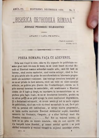 ANUL· HI. BUCURESCI, DECEMBRIE 1876 No. 3
‫״‬ BISERICA ORTHODOXĂ ROMANA"
JM IM LU PERIODICII ECLESIASTICU
APARE O DATA PE Ι,ΤΓΟΛΆ
• PredicS cuvântai ‫י‬
/ / Tini. VI■i.
PRESA ROMANA FAQA CU ADEVERUL
Dela unu timpii în c6ce, câte-va din organele de publicitate ro-
mâne şl-afl daţii dre-cum de temă, ca să arate lamei că s-tal S i-
nodă al Bisericel române autocefale comite acte, care 110 facil să
lucreze, când contra canânelor, când contra sciinţeî, când tn fine
că prin actele 8616 dă probe de neconformitate ca interesele progre-
sânde ale societăţel românesc!. Am Înţelege aseminea Inculpări şi
nu ne-ar prinde de locti mirarea, când am vede că nisce asemine
articale, se publică prin fiarele din Constantinopol, cărora na li
p6te conveni terminal de autocefalie, 3611 neatârnare a Bisericel
nâstre. Ar fi logic şi drept, ca impatarea In ne-canonicitate să se
probeze prin fapte reale, să na se denatureze lucrurile, pentru ca
cu orî-ce prlŞîi să se p6t6 ajunge la nisce conclusiun! degrădăt6re.
Şi o declarămd soleînnelfl, că ae-am asocia şi noi cu acele organe
de publicitate, când am vede că clerul monachal(! la noi, fie el pri-
vito. ca persână s6tt instituţiane, ar merge contra progresului,
ar lucra contra canânelor Bisericel străbunilor noştri, maculând
memoria lai Veniamin, Gregorio, şi a altor bărbaţi mari din
Biserica român63că.................... Nu! Noi nu vedemtl ac6sta; şi
toţii ce se p6te ca durere constata, este că Una spirita r6tt
s’a furişată intre Români, şi numai acestui spiritQ i ee pot&
atribui Insinuările şi veninul vdrsatfl ln mijlocul societăţel n6stre.
ΑΝυι, m . 1
 