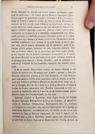 BacăQ, Botoşen! etc. Acâsta este teoria alegere! Episcopilor , pro-
pusa de cătr8 unu.....D. Yitalis peutra Biserica românescă, pria-
tr’uufl organfi de publicitate românii, intitulata « Vocea Ciurului >.
Decă 101 Vitalis II place ca să fac6 panflete la adresa Bisericel ro-
m&nescl; şi decă. acesta nume fictivă şi nu de ptrsână, volesce să
creeze teorii nu oumal necanonice, dar klar absurde In respectul a-
legerel viitorilor EpiscopI romanesc!, p6te sa o facâ; căci în Ţâra
românescă, cu cooperarea şi a c le r u lu i ro m â n e s c u din Diva-
nnrile ad-hoca, s’a stabilite principiul libertăţeî presei, şi la umbra
acestui principia salutara şi sânta, eşita tot din frământarea ideilor
adevărat crestinesc!, nu e curiosa că se pota furişa şi teorii gre-
şite, care, 8έα ln namele adevSrulu!, seu al canânelor, pottt să ln·
sinueze priviri asupra lucrărilor de unu caractera ridicola. Noi
însg ne credemtt datori, ca să prevenima pre fraţii noştri preuţî,
şi 8ă*I rugăma klar ln numele adevărului, al canondlor şi al scum-
pel n6stre Biserici, 8ă nu mal tolereze ca nisce asemine alegeri să
se propage prin organul « Vocea clerului», care 8e pretinde a fi
româna şi redigâttt de untt comiteta, compusa din clericii romă-
nesc! ............
Şi să nu credeţi, Stimabililor lectori, că teoria ridiculă a lut
Vitalis se opresce aid. Ea merge mal departe; ajunge a face din
Biserica românescă, precum şi din t6te Bisericile, ce s’ar lăsa 8u-
puse unei asemine teorii, nisce pepiniere, care să crâscă şi să for-
meze pre deviitoril prelaţi al Bisericilor din diferitele oraşe ale A-
sie! şi Europei, forfi ca vre-0 dată să 8e p6t6 şi Biserica românescă
bucura de fruptul ostenelelor sele.' Biserica românâscă cu tote os-
tenelele şi sacrificiile sâle va fi menită, ca să trăiască numai pentru
Biserica mare din Constantinopol. Şi 6ca cum.
Episcopii titulari al Românie!, aleşi dupre teoria Iul Vitalis
de către Episcopii Metropoliilor Asiei şi ale Europei, şi având tit-
lurile de Evantias, Stratonikias, Stavrupoleos etc., e l, conform
prescripţiunilor canonice, care impună Episcopului de a lmvâţa şi
administra Eparcbia încredinţată lor, vor trebui ca să nu se mal
reîntârcg în Ţera şi Biserica românescă. El vora fi datori, ca să
continue klar a şedâ în Eparchia, pentru carea s’aa chirotonisita;
şi astO-folQ să deving EpiscopI al Bisericilor din Turcia, şi nici de
PRESA ROMANA FACA CU ADEVERUL 9 1
 