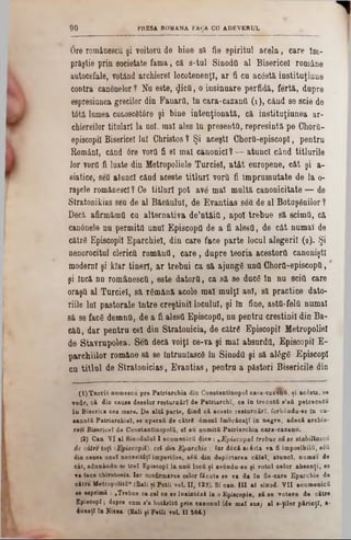 PRESA ROMANA FACA CO ADEVERUL9 0
6re româneseu şi voitoru de biae 8ă fie spiritul acela, care îni-
prăştie prin societate fama, că s-tul Sinodîi al Bisericel române
autocefale, votând archierel locotenenţi, ar fi cu ac0stă instituţiune
contra canonelor 1 Nu este, £i6tt, o insinuare perfidă, fertă, dupre
espresiunea grecilor din FanarO, în cara-cazantl (1 ), când se scie de
tâtă lumea cunoscfltâre şi bine intenţionată, că instituţiunea ar-
chiereilor titulari la noi, mal ales In presents, represintă pe ChorO-
episcopii Bisericel Ini Christos ? Şi aceşti ChorQ-episcopl, pentru
Români, când 6re vortl fi el mal canonici? — atunci când titlurile
lor vorfl fi luate din Metropoliele Turciei, atât europene, cât şi a-
siatice, seO atunci când aceste titluri voril fi împrumutate de la 0‫־‬
raşele românesci ? Ce titluri pot av6 mal multă canonicitate — de
Stratonikias seu de al Băcăulul, de Evantias se& de al Botoşanilor ?
Decă, afirinămfl cu alternativa de’ntăitl, apoi trebue să scimfl, că
can6nele nu permită unul Episcopii de a fi aleefl, de cât numai de
cătrâ Episcopii Eparchiel, din care face parte locul alegerii (2). Şi
nenorocitul clericii romăufl, care, dupre teoria acestora canoniştl
moderni şi kiar tineri, ar trebui ca 8ă ajungg unii Chorfl-episcopii,
şi Încă nn românescQ, este datorii, ca să se duce În nu sciil care
oraşil al Turciei, să rgmână acolo mal mulţi ani, să practice dato-
riile lui pastorale Intre creştinii locului, şi In fine, astil-felii numai
8ă se fac6 demnO, de a fi alestl Episcopii, nu pentru creştinii din Ba-
căii, dar pentru cel din Stratonicia, de către Episcopii Metropoliel
de Stavrupolea. Şea decă voiţi ce-va şi mal absurda, Episcopii E-
parohiilor române să se întrunlascâ in Sinoda şi să al£ge EpiscopI
cu titlul de Stratonicias, Evantias, pentru a păstori Bisericile din
(t)T u rcii numescu pre P atriarchia din Constantinopol cara-cazană, şi acâsta, 80
vede, c i din causa deselor răsturnări de Patriarchî, ce în tre cu tă s’aă petre cutii
în Biserica cea mare. D e altă parte, fiind c i aceste resturnărî, ferbându-se In ca-
■anulă Patriarehiet, se operafi de cătrS âmenl îmbrăcaţi in negre, adecă archie-
te u Bisericel de Constantinopolă, el au numită Patriarchia cara-cazann.
(2) Can. VI al Sinodalul I ecumenică d iee: ‫״‬E piscopul trebue să se stabiliască
ie către toţi IE piscopii), cei din Eparchie ; Iar dâcă ac63ta va fi imposibilă, s£ă
din canea anei necesităţi impertâse, βέΰ din deportarea călel, atunci, numai de
cât, adunâudu sf; trei Episcop! la unu locii ţi avondu-so fi votai celor absenţi, se
va tace chirotonia. Iar confirmarea celor făcate se va da în fie-care Eparchie de
către MetropoUtă‫״‬ (Bali şi Potli vol. II, 122). Si can. III al sinod. V II ecumenică
se esprimă : ,Trebue ca cel ce se înaintdză la o Episcopie, să se voteze de către
EpiscopI ‫ן‬ dupre cnm s’a hotărîtfi prin canonul (de m al sus} al s-ţUor părinţi, a·
dunaţî In Nieea. (Rali fi PetU voL II 564.)
 