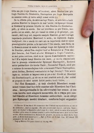 93PRESA. ROMANA FA ţA CU ADEVERUL
vi6ta sea pre lOngă Biserica ce’l-a alesO; adecă. Stratonikias pre
lOngă Biserica din Stratonicia, Stavrupoleos pre I0ngă Metropolis
ca asemine nume, şi carea astăzi numai esistă (1).
Se va obiecta p6te, de cătrS acelaşQ Vitalis, ca astQ-felfl a fosta
practica Bisericel In timpurile de mal 'nainte; că Episcopii titalarî
al României îşi primlau titlurile lor dela Biserica din Constantino-
ροΐΰ, şi altele ca aceste. Dar noi întrebăm!! nu pre Vitalis, care
pentru noi nu esistă , dar pre âmeail de stimă şi de principii, pre
âmenil, căril ca şi noi, respectă ueanţele Bisericel, şi carii înţelegi!
importanţa practicelor BisericescI în acela, ce represintă dogma
tradiţiunel: 6re o usanţă 6re‫־‬car3‫׳‬ are ea importanţa când se opune
prescripţiunilor precise a le canânelor ? Ore usanţa, care făcea, ca
în Romania numai să esiste în acelaşi! timpii doi EpiscopI oa titlul
de Evantias , adecă Prea sânţitul Iosif al Botoşanilor şi Prea sân-
ţitul Ieronim , fost Vicarii al 8‫־‬tel Mitropolii a Ungro-Valachiel,
se mal putea continua, când ea se opunea diametralminte canâne-
lor 1 N’a văzuta însăşi Biserica cea mare , şi nu 8’a scandalizată
klar ln preeenţa subsemnatului Episcopul Stavrupoliel, Rectorul
scâlel patriarchate din»insula Chalki, Renumitul Tipald, când pre
o scris6re de recomandaţiune vede subsemnaţii Filaret Stavrupoleos,
adecă Scriban, Rectorul seminariulul de Iaşi (Socola) 1 T6te aceste
fapte au trebuita să impresioneze şi pre 8-tul Sinodtt al Bisericel
din Constantinopolâ, şi ele nu se mal practică a8tă-$l, dar numai
86 propunil de cătră anton fictivi pentru teorii fictive, . . .
Nu! Noi Românii, şi toţi clericii Bisericel roma-
nescl Yomti ţinela s tele canone ale Bisericel Ini Chri‫־‬
stos, interpretândn‫־‬le in adevăratul lor sensu, şi nu
vom înceta unfi singură momenta, de a ruga pre sân·
tulSinodU al Bisericel române autocefale, casă, alege
pre Episcopii noştri titulari, conformlegel organice
(I) Canonul X -lea Sinod IV ecumenicii din Chalcedona stipul<5ză tâte aesste ca
de amănuntul, când 8e esprim ă: «Na este permis unul clericii, (mat alee Epieco-
palat) să rSm&nS în Bisericile a doS oraşe do o dată · adecă în carea dela incepatfi
e’a alesă, ţi în carea s’a retrasă, pentru o onore deşartă mat mare. A cel ce ▼or face
acâsta . 8ă se restabildscâ în Biserica lor proprie , în carea s'a alesă de la încc-
pută , ţi să serviscă numai acolo » Rali ţi Potli voi. 11 240. Con. XV Sinod VII
ecamenică ib. vol. I I , 621■
Υβφ'ί ţ i MtXctiov Γεωγραβία ώαλβια xv. via p ag . 462■
 