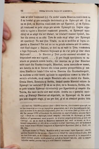PRESA ROMANA FA ţA CD ADEVERUL92
cam al celor românesc! (1). Ca modal acesta Biserica român&că va
fi ca încetai fi pre nesimţite desbrăcată şi de Episcopii 861. Şi să
na se <Jic8, că Biserica româa&că are opt Eparchil, şi că Episco-
pil românesci se potu alege pre aceste Episcopii (2). Legea orga-
nicâ In vigtfre a Bisericeî românesci prescrie, câ Episcopii epar-
chioţl să se al6g6 din cel titulari, Iar titalaril români lipsind, tre-
bae din necesă să na albă Ţera de aade 8ă-şl alegg pre Episcopii
sfii eparchioţl. Ya mal $ice Vitalis, ca să se modifice şi legea or-
ganică a Bisericeî? Pre noi nu ne va prinde mirarea nici de acesta;
căci fiind singar o ficţiune, ar dori ca săvadS In Ţâra românescă
o lege ficţionară, o Biserică Acţionară şi de s’ar pute şi kiar clerO
Acţionarii! . . . . In Biserică şi Ţâră pustie succesul orl-cărel în-
treprindefl este mal sigurii. . . . Şi pre lOngft oposiţiunea cu ca-
ηόηοΐθ ce presintă acestă teorie, 6re convine ea şi kiar Bisericeî
celei mari din Constantinopolâ, Bisericeî, carea nnmindu-se mamă,
are datoria ca să se bucure din inimă pentru prosperitatea şi mă-
rirea Biseficelor locale ? Ore voi‫־‬va Biserica din ConstantinopolQ,
ea conform acestei teorii, aplicate In saposiţiane numai la tâte Bi-
sericiJe ortodocse, să-şi ample Bisericile s61e cu clerici din B asia,
Grecia liberă, România şi Serbia, lăsând aceste Biserici vSduve de
Episcopii lor natarall ΐ Şi să na se <Jic6, câ în România, Serbia, etc.
se pottt trimite Episcop! chirotonisiţl pre Eparchiele şi oraşele din
Turcia, din eare multe nici mal esistfi. Acesta nu o permită can0-
nele; şi Părinţii Bisericeî all stipulata, ca Episcopul să fie aleşii
pre anii singurii oraşfl, şi na pre d06, şi el să rSmânS pentra t6tă
(1) Căel can. XXXVI apostolică d ice: « D4eS cine-va, chirotonisită episcopii, nu
va lua asupra-şi servirea fi îngrijirea p o p o ra la !, c e i 8 'a în c r e d in ţa tă la i,
anal ca acesta 8ă fie afaruitu (suspendată) pine ce o va relua (Eali fi P otli voi- II
48). Iar canonul XVII al Sinodalul din Autiochia ae esprimS pentru asemine Epis·
copî: <D « i vre unu Episcopii, luând asuprăşî ohirotesia de Episcopii, fi hotă-
ilndu-ae a fi proeatosnl a n a l poporii, nu ar primi aaupră-fI servirea, f i nieî s’ar
convinge, c a s i s e d acâ la B is e r ic a lm â-nată. lu î, unul ca acesta să fie a-
furiiitfi (suspendată), fi, său să se necesiteze a primi (servirea), s iă să ;hotărască
ceva despre dînsal Sinodal complectă al Episcopilor Eparchieî (Rali fi Potli. ▼01·
10,158).
(2) Dupre teoria Iui Vitalis, Bom&nia astă-ψϊ are namat ş£pte Eparchil, eăcT E-
parchia Dnnarel-de-Jos nu este o Eparchie cu titluri de canonicitatea D -βέΙβ. Noi
am dori fârte mult, ca să vedemă dicându-se ceva mal specială fi în respectul a-
ceste! ceştianT, pentru ca să paternă fi noi să ne facemft datoria, atât în respec*
tu l ■-lor canine, precam kiar fi a s-tel Biserici rominescl.
 