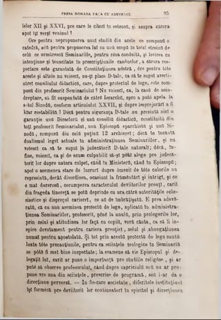 9 5PRESA BOMANA FAQA. CU ADEVERUL
lelor XII şi XXVI, pre care le citezi 10 estensfl, şi asupra cărora
apoi îţî verşt veninul 1
Ore pentru uepropunerea unul studio din acele ce compuufl o
catedră, 80ΰ pentru propunerea lui cu untt scoptl tn totul streina de
cela ce urmărescfl Seminariile, pentru reoa conduită, şi lovirea cu
intenţiuoe şi tenacitate In preecripţiunile can6nelor, a cărora res-
pectare este garantată de Gonstituţiunea nostră , 6re pentru tote
aceste şi altele nu voiescl, nu‫־‬ţl place D*tale, ca să te supui averii-
sSrel consiliului didactica, care, dupre proiectul de lege, este com-
pusa din profesorii Seminariulul ? Nu voiescl, ca, la casa de nein-
dreptare, să fii suspendata de cătrS IerarchO, spre a put<5 apela la
s-tul SinodO, conform articululul XXVII, şi dupre împrejurări a fi
kiar restabilita ? Decă pentru siguranţa D-tale nu presintă nici o
garanţie unO Directora şi una consilia didactica, constituita din
toţi profesorii Seminariulul, unu Episcopfl eparcMota şi una Si-
noda, compusa din cela pnţintt 12 archierel; decă te incinta
dualismul lege! actuale In administraţiunea Seminariilor, şi nu
voiescl ca să te supui la judecătorii D-tale naturali; dâcă, Iu-
fine, voiescl, ca şi de acum culpabilii să-şl potg alege pre judecă-
toril lor dupre natura culpei, cănd în Minister(!, când In Episcopa;
apoi o asemenea stare de lucruri dupre 6menil de t6te culorile nu
represintă, decât disordinea, ocasiunl la frământări şi intrigi, şi ce
θ mal darerosa, corumperea caracterului deviitorilor preuţl, carii
din frageda tinereţă se pota deprinde cu ura către autorităţile eele-
siastice şi dispreţul carierei, ce aa de îmbrăţişată. Έ prea adev0-
rata, că cu unu aseminea proiecta de lege, aplicata In administra-
ţiunea Seminariilor, profesorii, ρδηδ la unulO, prin prelegerile lor,
prin zelul şi atitudinea lor faţă cu copiii, vorO căuta, ca să li in-
spire devotament pentru cariera preuţiel, zelul şi .abnegaţianea
numai pentru apoetolata. Şi tot prin acesta proiecta de lege sunta
luate t6te precauţiunile, pentru ca sciinţele teologice In Seminaria
se p6t9 fi mal bine inspectate; la esamene să vie Episcopul şi de-
legaţii lui, carii ar pune o importanţă pre studiile relig6se , şi ar
pute să observe profesorului, când dupre capriciultt sea nu ar pro*
pune vre una din sciinţele, prescrise de programă, sea i-ar da o
direcţiune perversă. — In fie-care ■ocietate, diferitele instituţiunl
lşl formâză pre deviitoril lor continuatori tn spiritul şi direcţiunea
 