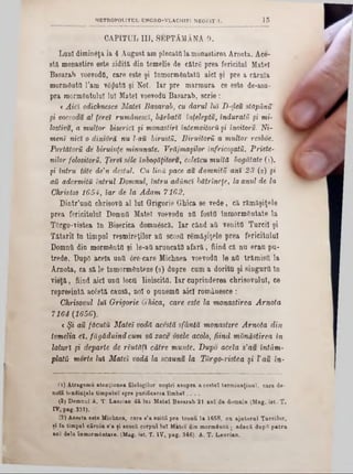 CAPITUL III, SEPTĂMÂNA 9.
Luni dimiirâţa la 4 August am plecata la monastirea Arnota. Ace-
stă moDastire este zidită, din temelie de câtrS prea fericitul Matei
Basarab voevodC, care este şi înmormŞutată aici şi pre a căruia
mormâutfl 1’am v6$utfl şi Noi. Iar pre marmura ce este de*asu-
pra mormântului lui Matei voevodu Basarab, scrie :
< Aici odichneşce Matei Basarab, cu darul lui D-r}eu stăpânit ‫ג‬
şi voevodu al ţeret rumânescî, bărbatu înfeleptu, induraţii şi mi- |
lostivu, a multor biserici şi monastiri întemeitoră şi înoitoru. Ni-
meni nici o dinioră nu Ι-aU biruită. Biruitorii a multor resboe.
Purtătorii de biruinţe minunate. Vrăjmaşilor înfricoşaţii. Priete-
nilor folositorii. Ţereî sile îribogăţitoru, celeicu multă bogătate (1),
şi întru tote de'n destul. Cu lină pace au domniţii ani 23 (2) şi
αΰ adormită întrul Domnul, întru adânci hătrîncţe, la anul de la
Christos 1654, iar de la Adam 7162.
Dintr’unfi chrisovfl al lui Grigorie Ghica se vede, că rămăşiţele
prea fericitului Domna Matei voevodu ati fostfl înmormântate la
TOrgo-vistea în Biserica domnâscS. Iar când ati venitfl Turcii şi
Tătarii în timpul resmireţilor afl scosti remâşijjele prea fericitului
Domnii din mormântd şi le-aii aruncate afară, fiind că nu erau pa-
trede. DupO acela unii ore-care Michnea voevoda le ati trămisîi la
Arnota, ca să le Înmormânteze (8) dupre cum a doritu şi singurii în
vieţă, fiind aici unti locti liniscitO. Iar cuprinderea chrisovnlul, ce
repreeintă acâstă causă, noi o punemti aici românesce :
Chrisovul lui Grigorie Ghica, care este la monastirea Arnota
7164 (1656).
€ Şi au făcuta Matei vodă acestă sfântă monastire Arnota din
temelia ei, făgăduind cum să zace osele acolo, fiind mănăstirea in
laturi şi departe de răutăţi către munte. Dupo aceia s’au întăm-
plata morte lui Matei vodă la scaunu la Torgo-vistea şi l'au in-
MBTROPOUTUL UNGRO-VLACHIE1 NEOFJT X. 1 5
(1) Atragemu atenţiunea filologilor noştri asupra acestei term inaţiunî, care de-
nota tendinţele timpului spre purificarea lim beî. . . .
(2) Domnul A. T. Laurian dă lui Matei Basarab 21 ani de domnie (Mag. ist. T.
IV, pag. 331).
(3) Acesta este Michnea, oare s’a suiţii pre tronu la 1658, cu ajatorul Turcilor,
şi în timpnl căruia s’a ţi ecosii corpul lut Matei din mormânt{!; adecă dnptt patra
ani dela înmormântare. (Mag. ist. 'Γ. IV, pag. 346). A. T. Lanrian.
 