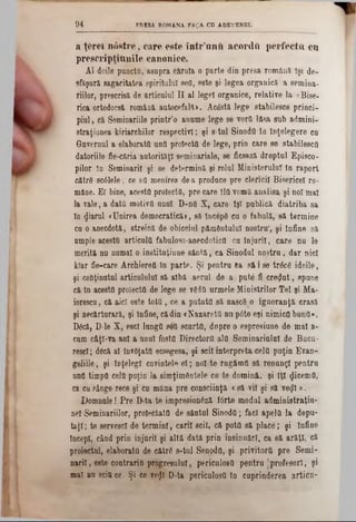a ţfcreî nost1‫־‬e , care este într’untt acorda perfecta cu
prescripţranile canonice.
AI doile punctO, asupra căruia o parte din presa română îşi de-
sfăşură sagacitatea spiritului sefl, este şi legea organică a semina-
riilor, prescrisă de articolul II al legel organice, relative la «Bise-
rica ortodocşi română autocefală». Ac&tă lege stabilesce princi-
piui, că Seminariile printr’o anume lege se vora lăsa sub admini-
straţiunea kiriarchilor respectivi; şi s-tul Sinod0 ta înţelegere ca
Guvernul a elaborata una proiecta de lege, prin care se stabilesca
datoriile fie-căria autorităţi seminariale, se ficsază dreptul Episco-
pilor în Seminaril şi se determină şi rolul Ministerului în raport
cătrâ scâlele, ce aa meoirea dea produce pre elenei! Bisericel ro-
mâne. Ei bine, acesta proiecta, pre care îla voma analisa şi noi mal
la vale, a data motiva unul D-na X, care îşi publică diatriba sa
ln (Jiarul «Unirea democratică», să începe cu o fabulă, să termine
cu o anecdotă, streină de obiceiul pământului nostra', şi înfine să
ample acesta articula fabuloso-anecdotica cu înjaril, care nu le
merită na numai o institnţiune sântă, ca Sinodul nostru, dar nici
kiar fie-care Archierett în parte. Şi pentru ea să i se trăcg ideile,
şi conţinutul articululul să albă aerul de a pute fi crezut, spune
că în acesta proiecta de lege se vgda urmele Miniştrilor Tel şi Ma-
iorescu, că aici este totă, ce a putută să nascS o ignoranţă crasă
şi necărturară, şi înfine, cădin «NazaretQ nu pâte eşi nimica bana».
D6că, D-le X, escl lunga 868 scurta, dupre o espresiune de mal a-
cum cftţl-va ani a unul fosta Directortt ala Seminarialal de Bacu-
rescl; decă al învâţata ecsegesa, şi scil interpreta cela puţin Eran-
geliile, şi înţelegi cuvintele el; noi te rngăma să renunţi pentru
ana timpa cela puţin la simţimdntele ce te domină, şi îţi <Jicema,
ca cu sânge rece şi cu mâna pre consciinţă <să vil şi să ve$l ‫מ‬.
Domnnle! Pre D-ta te impresionăză fârte modul administraţiu-
nel Seminariilor, proiectata de sântul Sinoda; faci apela la depu-
taţi; te servesc! de termini, carii scil, că pota să place; şi înfine
începi, când prin injaril şi altă dată prin insinuări, ca 8ă arăţi, că
proiectai, elaborata de către s-tal Senoda, şi privitortt pre Semi-
narii, este contraria progresului, periculosa pentru ■profesori, şi
mal nu scittce. Şi ce vefli D-ta pericalosa ln cuprinderea artica-
9 4 PRESA ROMANA FA?A CO ADSVEROL
 