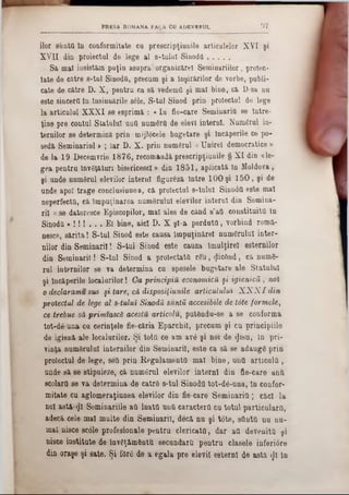 97PRESA ROMANA FAOA CU ADEVERUL
ilor sîiatd In conformitate ca prescripţiunile articulelor XYI şi
X Vn din proiectai de lege al 8-tulaI Sinodă...........
Sa mal insistăm puţia asupra*3organizare! Seminariilor, prolec-
tate de către s-tul Sinodfl, precum şi a înşirărilor de vorbe, publi-
cate de către D. X, pentru ca să vedemQ şi mal bine, ca D-sa nu
este sincere tn -Insinuările s61e. S-tul Sinod prin proiectai de lege
la articulul XXXI se esprimă : « In fie-care Seminaritt se Intre-
ţine pre contul Statalul untt numărtt de elevi interni. Numărul in-
ternilor se determină prin mijlocele bagetare şi încăperile ce po-
sedă Seminariul > ; Iar D. X. prin numeral «Unirel democratice »
de la 19 Decemvrie 1876, recomandă prescripţiunile § XI din «le-
gea pentru învăţături bisericesci» din 1851, aplicată tn Moldova,
şi unde numărul elevilor interni figureză între 100 şi 150, şi de
unde apoT trage conclasianea, că proiectai s-tulul Sinoda este maî
neperfecttt, că împuţinarea numărului elevilor interni din Semina-
ril « se datoresce Episcopilor, mal ales de când s’att constituita In
Sinoda * ! ! ! . . . El bine, aici D. X şl-a perdutfl, vorbind romă-
nesce, sărita! S-tul Sinod este causa împuţinărel numărului inter-
nilor din Seminaril! S-tul Sinod este cauza Imulţirel estemilor
din Seminaril! S-tul Sinod a proiectata rău, (Jicănd, că numă-
rul internilor se va determina cu spesele bugetare ale Statului
şi încăperile localurilor! Ca principia economica şi igienicii , noi
o declaramu sus şi tare, că disposiţiunile articulidui X X X I din
proiectul de lege al 8-tuluÎ Sinodă suntă accesibile de t6te formele,
ce trebue să primtască acesta articola, putăndu-se a se conforma
tot-dăuna cu cerinţele fie-căria Eparchil, precum şi cu principiile
de igienă ale localurilor. Şi tottt ce am avă şi noi de <Jisu, în pri-
vinţa numărului internilor din Seminaril, este ca să se adaugă prin
proiectul de lege, sett prin Regnlamenta mal bine, una articula,
unde să se stipuleze, că numărul elevilor interni din fie-care antt
scolartt se va determina de catră s-tul Sinodtl tot-dă-una, in confor-
mitate cu aglomeraţiunea elevilor din fie-care Seminaritt; căci la
noi a8tă-<JI Seminariile att lnattt untt caractertt cu totul particulara,
adecă cele mal multe din Seminaril, decă nu şi tote, sttnttt nu uu-
mal nisce scole profesionale pentru clericato, dar aa devenita şi
niece institute de învăţămănttt secundara pentru clasele inferi0re
din oraşe şi sate. Şi fără de a egala pre elevii esiernt de astă 1}I în
 