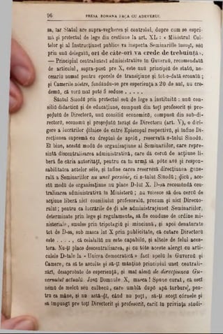 PRESA ROMANA FA ţA CU ADEVERUL9 6
sa, Iar Statal are supra-vegherea şi controlai, dupre cum se espri-
mă şi proiectai de lege din cestiune la art. XL : < Ministrul Cui-
telor şi al Instrucţiune! publice Ta inspecta Seminarille însuşi, şed
prin una delegate, o ri d e câte-o rl v a c re d e d e trebuinţă.».
— Principial centralizare! administrative in Guvern0, recomandata
de articolul, sapra-pusQ pre X, este unii principie de stata, ne-
eesariu numai pentra epocele de transiţiune şi tot-o-dată eronata ;
şi Camerile n6stre, fundandu-se pre esperienţa a 20 de ani, nu ere-
demfl, că vorU mal pute fi sedase . . . . .
Sântul Sinodfl prin proiectul sett de lege a instituita : una con-
silifl didactica şi de educaţiune, compusa din toţi profesorii şi pre-
şezuta de Directorii, una consilia economica, compusa din 8ub-di-
rectorii, economa şi preşe^uta Iarăşi de Directorii (art. V), o diri-
gere a lucrărilor (Jilnice de către Episcopul respectiva, şi înfine Di*
recţianea supremă cu dreptul de apela, reservată s-tulul Sinodfl.
El bine, acesta moda de organisaţiune al Seminariilor, care repre-
sintă discentralisarea administrativă, care dă cerca de acţiune li-
beră fie căria autorităţi, pentru ca In urmă să pote av6 şi respon-
sabilitatea actelor sele, şi tnfine carea reserveză direcţiunea gene-
rală a Seminariilor nu unei personef ci 8‫־‬tulul Sinoda; $icâ, ace-
sta moda de organisaţiune nu place D-luI X. D‫־‬sa recomandă cen-
tralisarea admiuistrativă In Ministera ; nu voîesce să dea cerca de
acţiune liberă nici consiliului profesorala, precum şi nici Directo-
rulai; pentru ca lucrările de gi ale administraţiunel Seminariilor,
determinate prin lege şi regulamente, să fie conduse de ordine mi-
nisteriale, smulse prin tripotagiC şi minciună, şi apoi denaturate
tot de D-sa, sub masca lai X prin publicitate, că cutare Directora
este . . . . , că celalalta nu este capabila, şi altele de felul aces-
tora. No-ţl place descentralisarea, şi cu t<5te aceste alergi cu arti-
culele D-tale la « Unirea democratică » faci apela la Guverna şi
Camere, ca să te asculte şi să-ţi mănţinâ principiul unei centrali-
zări, desaprobate de esperienţă, şi mal alesă de direcţiunea Gu-
vemuluî actualii. Josa Domnule X, masca! Spune curat, că escl
nemâ de melca seu culbecâ, care umblă dupO apă turbure), pen-
tra ca mâne, şi na astă-41« când nu poţi, să-ţi scoţi câinele şi
să împungi pre toţi Directorii şi profesorii, carii In privinţa studi-
 