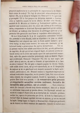 prejurărl confornnSză-te ca principiile de organisaţinne a le Socie-
ţaţei nâstre de ! Nu fugi de principiul administraţinnel co*
lective ! Fa, ca şi sciinţtle teologice din Serainarii 8îi fie apreciate
şi protegete ! Şi In fine propane ca dirigerea suprema a Semina-
riilor şi vegherea asupra lor 8ă se efectue de catrC s-tul Sinoda,
asistata de D. Ministru al Gaiţelor şi Instrucţiune! publice, prin
mijlocul ane! comisianl, alese din sînul SCO. Acesta ar fi o instanţa,
carea, compunându se dintr’nnO Episcopii eparchiotfl şi doi archie-
re! titulari, ar Înlătura t6te bannelele de arbitragiQ personal şi ar
presenta t6te garanţiile anei bune şi imparţiale administraţiunl.
Se mal formalistă D. X şi do cuprinderea articalalal XXXV
din proiectai 8-tulul SiuodC, unde se stipuleza a se ţinâ ca elevii
Seminariilor unii singura esa !:entt, la finele analul scolard ; şi a-
cesta Iarăşi, ca să-ş! arate terorea, de carea este dominata, şi 8a
întrevadă Iarăşi o persecuţinne din partea Kiriarchulnl . . . Noi nu
ni paternii esplica t0te aceste asociaţiunl de idei, acesta galimatias
de cugetări, de cât printr’nntt singurO fapta, ca autorul acestui-ar-
ticula trebue 8a fi cetită mal multe opere de unO caractere roman-
tiefl, eşite din penele autorilor protestanţi, onde se descrie Papis-
mul occidentala. Domnule ! Domnule ! Na citi nu mal negru pre
alba ! Adu-ţl aminte, ca escl ln Orienta, şi specialminte al a face
cu clerul româna ! Na vei găsi o singură pagină ln istoria ŢgreX,
unde atâta clerul laica, cât şi cela monacbaia, să se fi despărţita
de naţiune şi să se gândîascg una singara momenta la fapte anti-
sociale, persecuţiuni, etc. Preutul româna a suportata Împreuna cu
sătenul restristele timpurilor, venite prestre Ţeră, f0r8 sa se skimbe
intru nimica, Iar călugărul româna, lăsata ln ignoranţa, a făcuta
pentrn Ţeră totfl ce a putută. — A co n serv ată p rin p escerî
şi crăp ătu rile m n n ţilo r av erea n a ţin n e l, ferin d 'o de
in v aziile a tâ t politice, c â t şi sociale . . . . D6că clerul ro-
mâna din trecuta a făcuta totQ binele societăţel; dâca el a trăita
ca societatea românescă şi pentru dânsa; 6re Episcopii actuali nu
sftnttt el români ? Pute-voru sa se deslip£scă de virtuţile predece-
sorilor lor, spre a te persecuta pre D-ta, şi Încă la esaminarea e-
levilor ? Dar să lasăma spiritul streinti sa aiureze, şi noi sa venimn
la fapte. Insuş! legea în vigâre a Seminariilor obligă pre profesori,
ca sa depună ca elevii esamenO de materiile, trecute ln cursul anu-
PRESA ROMANA FAţA CU ADEVERUL 99
 
