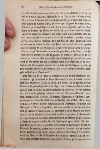 privinţa cunoscinţelor ca grămăticii, sâfl ca candidaţii D‫־‬lul X , şi
fflră de a patâ împărtăşi opinianile D lai Vitalis din «Vocea clera-
lut», că elevii Seminarişti sântă adunaţi în jurul zidurilor semina-
riale numai de rigorea legel, privitâre pe tragerea la sorţi; «Jicfl,
f5râ de a put6 împărtăşi vre una din aceste injurii, care se des-
mintă prin fapte; şi pentru cuvântul, că mulţimea elevilor semi-
nariştl de astă-dl se compune din copil cra^I şi nevinovaţi, carii lă-
saţ! pre Ia gazdele lor se potfl strica şi denatura; pentru aceste
cavinte sOotemfl de opiniune, ca s-tul Sinodtl, prin Regulamentul
cu care are să doteze Seminariile Ţârei, să nu înkidS aşele şcolel
pentru poporul de jos, să cerâ de la Guverna înfiiinţarea de sucur-
sale pre JOogă Seminariile prea mult populate, şi în fine, interii-
când elevilor remânerea pre la gazde, să permitâ înfiinţarea de in·
ternate private cu t6te garanţiile de disciplină şi moralitate, pu-
nând şi pre aceste tot sub controlul consiliului didactică şi de edu-
catiune din Semmariul eparchialfl. Âcâsta am înţelege-o şi noi, şi
prin asemine mâsurl s’ar înlătura multe din neregularităţile, furi-
şate astă zi prin Seminaril.
Dar fiind eft D. X ţine la centralisaţiunea administraţiunel Se-
minariilor, şi ultăndu-se în legea Seminariilor din Moldova, elabo-
rată sub principele Ghika în 1851, n’a voite, ca să profite pretu-
tindenea de prescripţiunile acelei legi, noi ÎI recomeudămtt studiul
acestei legi nu numai tn partea relativă la numărul elevilor interni,
dar mal ales în privinţa administraţinnel. Acolo esistă uutl corni-
tetă, compusă din Rectoră, Inspectorii, Economii şi Casiera, carii
se ocupau cu afacerile atâta administrative ale 8C016I, căt şi eco-
nomice, iar preste acesta comitetâ plana Epitropia, compusă din
Vetropolital Ţârei şi Logofâtnl, βέα esprimăndu-ne cu terminul de
astă-tfl, Ministrul Bisericescfl. In proiectul s-tulul Sinoda nu sunta
ilăturaţl de la administraţiane nici unnl din profesorii Seminarii-
lor; toţi compună consiliul administrativa al scolel; şi pre aceştia
II direge în numele e-talul Sinodfl Episcopul eparchiota. El bine,
vegl D‫־‬ta pentru D-ta o personă periculosă în Episcopii ? Creţii, că
Episcopii de astă·«}(, contra caracterului lor istorica, aa să devinâ
tiranii profesorilor şi idolii, impuşi adoraţiunel D-tale? Nu voiescl,
ca să laşi Seminariile In dirigerea Episcopului eparchiota, şi mal
«βφ încă necesară tutela Ministerialul? El bine, şi în asemine îm-
9 8 PBBSA ROMANA FAţA CO ADEVERUL
 