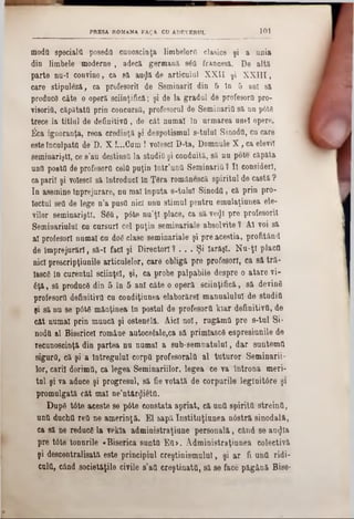 101PRESA ROM&NA FAţA CU ADEVERUL
modă specialii poseda cunoştinţa limbelorti clasice şi a unia
din limbele moderne , adecă germană. sâtt francesă. De altă
parte nu-I convine, ca 8ă> auţjă de articulnl XXII şi X XIII,
care stipulâză, ca profesorii de Seminaril din & In 5 ani să.
produce câte o operă ştiinţifică; şi de la gradul de profesorâ pro-
visoritt, căpătata prin concursă, profesorul de Seminaria să nu p6t6
trece la titlul de definitiva, de cât numai în urmarea unei opere.
j6ca ignoranţa, reoa credinţă şi despotismul s-tuluî Sinodtt, cu care
esteInculpata de D. X !...Cum ! volescl D-ta, Domnule X , ca elevii
seminarişti, ce 8’au destinsa la studia şi conduită, să nu pote căpăta
una posta de profesorâ cela puţin lntr’untt Seminaria 1 1I consideri,
caparii şi volescl să Introduci In Ţâra românescă spiritul de castă ?
In asemine înprejurare, nu mal înputa s-tulul Sinoda, că prin pro-
Iectul sett de lege n’a pusa nici unu stimul pentra emulaţiunea ele-
vilor seminarişti. Sâtt, p6te nu’ţi place, ca să ve<Jt pre profesorii
Seminariulul cu cursuri cel puţin seminariale absolvite ? Al voi să
al profesori numai cu doâ clase seminariale şi pre aceştia, profitând
de împrejurări, să-I faci şi Directori ? . . . Şi Iarăşi. Na-ţl placa
nici prescripţiunile articolelor, care obligă pre profesori, ca să tră-
lascâ în curentul sciinţel, şi, ca probe palpabile despre o atare vi-
6ţă, să producâ din 5 în 5 ani câte o operă ştiinţifică, să devină
profesortt definitiva cu condiţiunea elaborărel manualului de studia
şi să nu 8e pâtâ mănţinea în postul de profesortt kiar definitiva, de
cât numai prin mancă şi ostenâlâ. Aici noi, rugămtt pre s-tal Si-
nodtt al Bisericeî româae autocefale,ca să primlascâ espresiunile de
recunoştinţă din partea na namal a sub-semnatulul, dar santemtt
sigura, că şi a lntregulnl corptt profesorala al tuturor Seminarii-
lor, carii dorhntt, ca legea Seminariilor, legea ce va întrona meri-
tul şi va aduce şi progresul, să fie votată de corpurile legluitâre şi
promulgată cât mal ne’ntârţjiettt.
Dupâ tâte aceste se pâte constata apriat, că antt spirittt streinii,
ană duchtt rett ne amerinţă. El sapă Institilţianea nâstră sinodală,
ca să ne reduce la vekla administraţiane personală, cănd 86 ao<Jta
pre tâte tonurile «Biserica sunttt Ett>. Administraţiunea colectivă
şi descentralisată este principial creştinismului, şi ar fi untt ridi-
caltt, câad societăţile civile s’att creştinată, să se face păgână Bise-
 