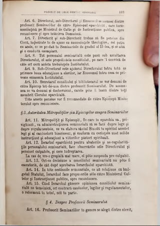 PROIECT DE LEGE PENTRU SBMINARII 103
Art. 6. Directorul, sub-Directorul şi Econom11‫־‬se numesc dintre
profesorii Seminariilor de către Episcopal eparchiotd, care îacu-
nosciinţâză pe Ministrul de Culte şi de Instrucţiune publică, spre
recunâscere şi spre Întărirea Domnâscă.
Art. 7. Directorii şi' sub-Directoril trebue să fie pers6ne din
Oierii, Înzestrate In de ajuns ca cunoscinţele theologice, cel puţin
ca acele, ce se predaţi ta Seminariele de gradul al II-lea, şi 80aibă
şi o conduită esempiară.
Art. 8. Tot personalul seminarialfl este pastl sab ascultarea
Directorului, el este preşedintele consiliului, pe care Ί convâcă de
câte ori cera acâsta trebuinţele Institutului.
Art. 9. Sub-Directorul este ajutorul Directorului latra totă ce
privesce baaa edacaţiaae a elevilor, iar Economul Intru ceea ce pri-
vesce economia Institutului.
Art. 10. Secretarul consiliului şi bibliotecarul se vor denumi de
către Episcop tot-de-uua dintre profesorii Seminarului. De aseme-
nea se va denumi şi duchovnicul, carele p6te fi luata dintre toţi
membrii Cleralut eparchiala.
T6te aceste persâne vor fi recomandate de către Episcoptt Minis-
teralal spre recunâscere.
§ 3.Autoritatea Mitropoliilorşia Episcopilor asupra Seminariilor
Art. 11. MitropoliţiI şi Episcopii, fie-care In eparchia sa, pri-
vighiază, ca administraţiaaea seminarială să se facă dapre lege şi
dupre regulamentele, ce va elabora sântul Sinoda In spirital acestei
legi şi al can6nelorQ bisericesc!, şi conform cu cerinţele unei solide
instrucţianl şi educaţiaal a viitorilor păstori spirituali.
Art. 12. Ierarhul eparchiota pentru abaterile şi ne■regularită-
ţile personalului seminarială, face observările s6le Directorului şi
persanei culpabile, şi cere Îndreptarea.
La cas de vre-0 greşială mal mare, el p6te suspenda pre culpabil.
Art. 13. Orl-ce decisiune a consiliului seminarială nu p6te fi
esecntoriă, de cât dupg aprobarea Ierarchulal eparchiota.
Art. 14. In tâte cestianile seminariale, ce aa relaţiune cu bud-
getul Statului, Ierarchul face propunerile sâle către Ministerul Oul-
ţelor şi Instracţianel publice, spre recunâscere.
Art. 15. Când ler&rchul găsesce opiniunea consiliului semina-
riala ne temeinică, ori contrară canânelor, legilor şi regulamentelor,
o reformâză în totul, sett în parte.
§ 4. Despre Profesorii Seminarului
Art. 16. Profesorii Seminariilor în genere se alega dintre elevii,
 