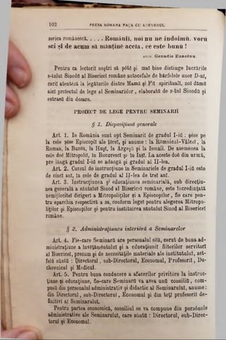 1 0 2 PRESA ROMANA FACA CU ADEVERUL
serica românesci.. . . . R om ânii, noi n u n e îndoim ft, voru
sci şi de acum să mănţinC a c e ia , ce este b u n ii!
*Bai. G enadie Enac& m .
Pentru ca lectorii noştri să p0tg şi mal bine distinge lucrările
8-taluI Sinodfl al Bisericeî române autocefale de bârfelele unor D-nî,
carii atentezi la legăturile dintre Mamă şi Fii spirituali, noi dămti
aici proiectai de lege al Seminariilor, elaborata de s-tal Sinodâ şi
estrasO din dosare.
PROIECT DE LEGE PENTRU SEMINARIÎ
§ 1. Disposiţiutiî generale
Art. 1. Ia România sant opt Seminaril de gradai I‫־‬ia : şese pe
la cele şâse Episcopii ale ţSrel, şi aname: la Rftmnicul-Vâlcdl, la
Roman, la Biizâu, la Huşi, la Argeşă şi la Ismail. De asemeaea la
cele do€ Mitropolii, In BucarescI şi in Iaşi. La aceste d06 din urmă,
pre lângă gradai I‫־‬ia se adaogă şi gradai al Il-lea.
Art. 2. Cursul de instrucţiune în Seminariele de gradul I-ifl este
de cind ani, In cele de gradul al II-lea de trei ani.
Art. 3. Instrucţiunea ş* edncaţiunea seminarială, sub direcţia-
nea generala a sântului Sinod al Bisericeî române, este Încredinţată
nemijlocitei dirigerl a Mitropoliţilor şi a Episcopilor, fie care pen-
tra eparchia respectivă a sa, conform legel pentra alegerea Mitropo-
liţilor şi Episcopilor şi pentru instituirea sântului Sinod al Bisericeî
române.
§ 2. Administraţiunea interioră a Seminarelor
Art. 4. Fie-care Seminaril are personalul 86a, cerat de bana ad-
rainistraţiune a învăţământului şi a educaţiunil fiitorilor servitori
al Bisericeî, precam şi de necesităţile materiale ale institatulal, ast-
feltt eilnta : Directorul, sub-Directorul, Economul, Profesori!, Du-
chovnicnl şi Medicul.
Art. 5. Pentra bana conducere a afacerilor privitore la instruc-
ţiune şi educaţiune, fie-care Seminartt va avea ana consilia, com-
pasa din personalul administrativ şi didactic al Seminarului, anume:
din Directorul, sub-Directorul, Economul şi din toţi profesorii de-
finitivl al Seminarului.
Pentru partea economică, consiliul se va compune din persânele
administrative ale Seminarului, care sîinttt : Directorul, sub-Direc-
torul şi Economul.
 