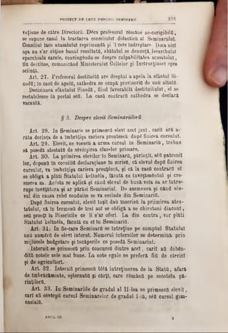 109PROIECT DE LEGE PENTRU SEMINARI1
vaţiune de către Directors. D6ca profesorul rămâne ne-corigibila,
se supune caşul la tractarea consiliului didacticii al Seminarului.
Consiliul tace acusatulul reprimands şi Ί cere Îndreptare. Daca nici
aşa nu 8’ar obţine bunul resultatti, abătutul se denunţă lerarchulul
eparchialu carele, convingendu-se despre culpabilitatea acusatulnl,
llfi destitue, comunicând Ministerului Cultelor şi Instrucţiune! spre
sciinţă.
Art. 27. Profesorul destituita are dreptul a apela la sfântul Si■
nodtl; în casa de apela, cathedra se ocapâ provisoria de unu altuia.
Decisiunea sfântului Sinoda, fiiud favorabilă destituitului, el se
restabilesce Ih postul 86a. La casa contrara cathedra se declară
vacantă.
§ 5. Despre elevii Seminariiloru
Art. 28. In Seminarie se primesctt elevi acel juni, carii ărtt a-
râta dorinţa de a îmbrăţişa cariera preutescă dup6 finirea cursului.
Art. 29. Elevii, ce voescu a urma cursul ln Seminaria, trebue
să posedă atestata de 86v6rşirea claselor primare.
Art. 30. La primirea elevilor în Seminara, părinţii, 8έα patronii
lor, depuntt ln consilia declaraţiune în scrisa, că elevul dup6 finirea
cursului, va îmbrăţişa cariera preuţ6scă, şi că la casa contrara eî
se obliga a plăti Statului keltuâla, făcută cu Învăţământul şi ere*
scerea sa. Acesta se aplică şi când elevul de bună voia 8a ar între-
rape învSţătura şi ar părăsi Seminariul. De asemenea şi când ele-
val dia caasa relei conduite se va esclude din Seminaria.
Dupg finirea carsalal, elevii laşii daii Înscrisa la priimirea ates-
tatălui, că In termenii de trei ani se obligă a se chirotoni diaconi,
86a preoţi la Bisericile ce li s'ar oferi. La din contra, vor plăti
Statului keltuâla, făcută ca el în Seminaria.
Art. 31. In fie-care Seminara se întreţine pe eomptul Statului
nou numgra de elevi interni. Numeral internilor se determină prin
mijlocele budgetare şi încăperile ce posedă Seminariul.
Internii se primesett prin concursă dintre acel, carii atl dobfin-
dittt notele cele mal bune. La note egale se preferă fiii de clerici
şi de agricultori.
Art. 32. Internii primesca tâtă întreţinerea de la Stata, afară
de Îmbrăcăminte, aşternuta şi cărţi, care r6mânfl pe socotela pă-
rinţilorO.
Art. 33.. Iu Seminariile de gradul al II-lea 86 primesca elevii,
cari aa sâvfirşit cursul Seminarelor de gradul I-itt, 86a cursul gim-
nasiaia.
tANUL in
 