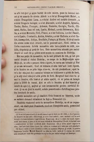 se afla treizeci şi ş4pte bucăţi de s‫־‬te mâsee, pase In lemnul ied‫·־‬
ne! şi ea nomele fie căruia. Adecă: a s-la! şi Evangelista Mate!, a
s-tulal Evangelista Lnca, a s-tulul Andrei cel ântâlu-kîemata , a
s-talal Gregorie teologal, a s-lal Atanasie, a s-lul Angela, Ignatie,
Teodor, Stefan, Procopie, Artemie, Nentelie, Georgie, Vacch, Cli-
ment, Stefan, loan cel ηοΰ, Ipatie, Michail, a 8-teî Solomonia, Ecli-
tia, a s‫־‬talaî Mercurie, Ciril, Platon, a s-tel Galinica, a s-lul Daniil,
as-laiIpatie, Constantin, Ântim, Averkie, a s-tel Eafimia, a s-lu! Ca‫־‬
list, Anempodist, Antipa, Bonifatie, Patapie, şi Niceta. Si de şi anele
din aceste nome sânt stranii, noi le panemfl aici, fiind, scrise In
limba românescă. Acâstă monastire este Incunjurată cu zidtt, are
kilil, clopotniţă şi porţi de feru. Este monastirea situată pre malul
drepţii al aaal rlfl şi ρόΐβΐβ anal munte cu numirea de Bistriţa.
Mal sus puţin de monastire, ca la ana pătrarti de 0ră, şi tot pre
malul drepta al rialul Bistriţa, ce curge de la Me$ă-n6pte spre
Meflă‫<־‬Ji, se află o pesceră fârte sigură, in carea am IntratO şi Noi
şi ne-am minunata; fiind că tntrarea el este Intr'unfl loca rîposa,
şi In lăantra nu se pote băga cine-va, de cât plecându-se; apoi la
vr’o doi stânjeni de o asemine intrare se întâlnesce o p0rtă de ferO,
şi la alţi cinci stânjeni altă pârtă de ferQ. Mergând ΐηββ cine-va şi
mal in lăuntru, află lumitiă şi atâta spaţiQ, că ar putea să Încapă
p£nâ la 2000 de 6menl. Aici se află In lăuntru şi d08 biserici şi
isvora de apă (1), şe<j6nd şi unfi ieromonacha pentru serviciul di·
vina. Şi ca să flica in scartfl, acostă pesceră este o fortificaţiune pen-
tru locuitorii de aeolo.
Acestă monastire are şi cimitira fârte frumosa cu biserică, unde
se serbezi chramul skimbărel la faţă a Domnului (2).
Sâmbătă r6măn6nd acolo In monastirea Bistriţa, ca să ne repau-
sămfl, am stată p0u8 Duminecă, când am liturgisita acolo, pomenind
pre ctitori.
(1) In acistă pescerăastă-^ϊ se află nnmaî uşa de ferii cea de’ntăiu, a doa lipsesce.
In lăuntrnl se mal află o Bisericuţa, fi kilia unui asketu, care, mărind mai în aniî
trecuţi, s’a înmormântaţii longă kilia ■a. Bisericuţa, de şi în stare de ruina, repre-
eintă anticitatea, şi pite să fie tot acea ▼8$ută de Mitropolitul Neofit, kilia înse este
o construcţiune cu totul modernă. Atât Bisericuţa, cat şi kliia sânţii eepnse la
s6re, într’unu locfi Una rîposă, Tar calea ce conduce aici este pre sub pământii.
(2) Local, unde a foştii cimitirul e vekitt, se nnmesce Păpuşa, şi credfi, că pentru
frumaseţa locului. ffc£stă Biserică cu c&te-va kiliT, asta-ţlî în starea de ruină,
este situată pre unul din picUrele munţilor de pre malul stângii al Bistriţei.
14 toETROPOLITUL UNGRO-VLACHiEl NEOFIT I.
 