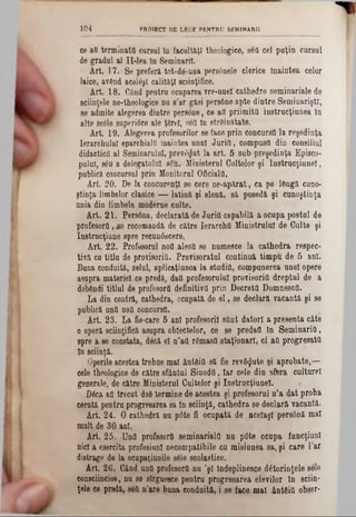 1 0 4 PROTECT DE LEGE PENTRU SEMINAR!!
ce aQ terminatti cursul In facultăţi theologice, s6a cel puţin cursul
de gradul al Il-lea în Seminaril.
Art. 17. Se preferă tot-dâ-una per80nele derice înaintea celor
laice, având acelaşi calităţi sciinţifice.
Art. 18. Când pentru ocuparea vre-unel cathedre seminariale de
sciinţele ne-theologice nu s’ar găsi pers6ne apte dintre Seminarişti,
se admite alegerea dintre persone, ce afl priimita instrucţiunea în
alte sc61e snperi0re ale ţârei, sgfl în străinătate.
Art. 19. Alegerea profesorilor se face prin concursă la reşedinţa
Ierarchulul eparchiaifl înaintea unul Juria, compusa din consiliul
didactica al Seminarului, prevăzut la art. 5 sub preşedinţa Episco-
pulul, s£u a delegatului s6u. Ministerul Cultelor şi Instrucţiune!,
publică concursul prin Monitorul Oficiala.
Art. 20. Pe la concurenţi se cere ne-apărat, ca pe lângă cuno-
ştinţa limbelor clasice — latină şi elenă, să posedă şi cunoştinţa
nnia din limbele moderne culte.
Art. 21. Per86na, declarată de Juria capabilă a ocupa postul de
profesora,46 recomandă de către Ierarcha Ministrului de Culte şi
Instrucţiune spre recunâscere.
Art. 22. Profesorul nofl alesă se numesee la cathedra respec-
tÎYă cu titlu de provisoriâ. Provisoratul continuă timpu de 5 ani.
Buna conduită, zelul, aplicaţiunea la studia, compunerea nnel opere
asupra materiei ce predă, datt profesorului provisoriâ dreptul de a
dobândi titlul de profesorfi definitiva prin Decreta Domnesca.
La din contră, cathedra, ocupată de e l, se declară vacantă şi se
publică una nofl concursă.
Art. 23. La fie-care 5 ani profesorii sflnt datori a presenta câte
o operă sciinţifică asupra obiectelor, ce se predafl în Seminaria,
spre a se constata, dâcă el n’afl râmasO staţionari, ci aa progresată
In sciinţă.
Operile acestea trebae mal ântâitt să fie revăzute şi aprobate,—
cele theologice de către sfântul Sinodfl, Iar cele din sfera culturel
generale, de către Ministerul Cultelor şi Instrucţiunel.
Dâca aO trecut doâ termine de acestea şi profesorul n’a dat proba
cerută pentru progresarea sa în sciinţă, cathedra se declară vacantă.
Art. 24. O cathedră nu p0te fi ocupată de aceiaşi persână mal
mult de 30 ani.
Art. 25. Una profesorfl seminarială nu p6te ocupa funcţiuni
nici a esercita profesiuni necompatibile cu misiunea sa, şi care l’ar
distrage de la ocupaţiunile sâle scolastice.
Art. 26. Când unfi profesora nu ’şl îndeplinesce dStorinţele sele
consciincios, nu se sîrguesce pentru progresarea elevilor în sciin-
ţele ce predă, sâfl n’are buna conduită, i se face mal ântâitt obser-
 