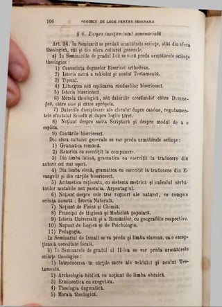 1 0 6 PROIECT DE LBGE PENTRU SEMINAR11
i r * § ^ esPre învăţământul seminarialv,
Art. 34. In Seminarii se predai! urmiitfirele sciinţe, atât din sfera
theologies, cât şi din sfera culturel generale.‘
а) In Seminariile de gradul I‫־‬iQse vorfl preda următârele sciinţe
theologice :
1) Onnoscinţa dogmelor Bisericel orthodoxe.
2) Istoria sacră a vekiulal şi noulnl Testament«.
8) Tipicul.
4) Liturgica sâfl esplicarea rOnduelilor bisericesc!.
5) Istoria bisericescă.
6) Morala theologică, s6fl datoriile creştinului către Dumne-
$efl, către sine şi către apr6pele.
7 ) Datoriile disciplinare ale cleralal dupre can0ne, regulamen-
tele sfântului SiaodO şi dopre legile ţârei.
8) Noţiuni despre sacra Scriptură şi despre modul de a o
esplicâ.
9) Cântările bisericesc!.
Din sfera cnltarel generale se vor preda următorele sciinţe:
1) Gramatica română.
2) Retorica ca eserciţi! la compunere.
3) Din limba latină, gramatica ca eserciţilla traducere din
autorii cel mal uşori.
4) Din limba elenă, gramatica ea eserdţil la traducere din Έ-
vangelii şi din cărţile bisericesc!.
5) Aritmetica raţionată, ca sistema metrică şi calealal sârbă-
torilor matabile seQ pascalia. Arpentagiul.
б) Noţiuni despre cele trei regnuri ale nature!, ce compun
seiinţa numită *. Istoria Naturală.
7) Noţiuni de Fisică şi Chimia.
8) Principii de Higienă şi Medicină populară.
9) Istoria Universală şi a Românilor, cu geografiile respective.
10) Noţiuni de Logică şi de Psichologie.
11) Pedagogia.
In Seminarial de Ismail 8eva preda şi limba slavonă, că o escep-
ţională necesitate locală.
b) Ia Seminarele de gradul al II-lea se vor preda următ0rele
sciinţe theologice:
1) Introducerea ln cărţile sacre ale vekiulal şi noului Tes-
tamentu.
2) Archeologia biblica ca noţiuni de limba ebraica.
3) Ermineatica ca exegetica.
4) Theologia dogmatica.
5) Morala theologică.
 