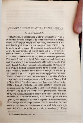 ^ŞEDEMINTELE BISER1CEI RELATIVE LA MISTERIUL BOTEZULUI
B aza asedem intelor.
Baza generală, şi fondamentală a tuturor aşedemintelor relative
la Mieterial botezului se cuprinde In următ0rele cuvinte ale Mântui-
torului : « Mergeţi şi învăţaţi tote nemurite, botezăndu-le în nu-
mele Tatălui şi al Fiului şi al sântului Spirit (Math. XXVIII, 19).
In aceste cavinte se expun : 1) necesitatea botezului pentru toţi cel
ce ered In Iisus Cbristos, 2) dreptul Apostolilor şi al succesorilor
lor de al 80v6rşi, 3) forma vSţJntâ a botezului, adică afundarea,
4) puterea lui mistică care se cuprinde In klemarba pers6nelor
Prea sântei Treimi, şi In fine al 5-lea, neapărata condiţinne, ca la
săvârşirea botezului să. 86 kteme deosebit câte trele pers6nele Prea
sântei Treimi. Apostolii, Împlinind acesta ordonanţă a Mântuitorului,
aa şi predat’o Bisericel în canâne positive scrise şi tradiţionale. Bi-
serica ecumenică, păstrând aceste can6ne şi tradiţii, le-a susţinut şi
confirmat şi ea la rândul 61 prin mal multe aşeŞeminte detailate.
Botezul In Biserica orthodoxă să sSvGrşesce prin întreita afundare
In apă a celui ce să boteză, cu klemarea lui Dumne^ett Tatăl şi Fini
şi Sântul Spirit. Botezul, ca nascere spirituală a omului, dupre în-
vgţătura Bisericel orthodoxă, pune asupra sufletului omului un sigil
s6a pecete neştersă. Pentru acâsta botezul o dată primit, nu se mal
repetesce, Intru cât 61 este sSvBrşit dupre prescripţiunele canonice,
adică, prin Întreita afundare In numele Prea sântei Treimi, şi întru
cât cnvintele : « în numele Tatălui, şi al Fiului, şi al sântului
Spirit», sOnt pronunţate la botez în Înţelesul Bisericel orthodoxă.
El nu 86 repetesce nici după trecerea vre-unul orthodoxă la vre-0
eresie, şi încă kiar nici dupg căderea lui cu totul de la credinţă, In
casa când s’ar întârce din noa la credinţa orthodoxă (1). Pentru
(1) Confesiunea Orthodoxă pag. 103.
 