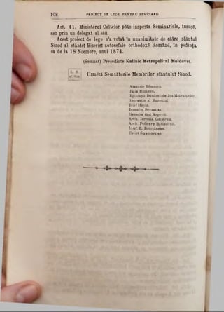 1 0 8 PROIECT DE LEGE PENTRU SEM1NARU
Ari. 41. Mioisternl Gaiţelor pâte iospesta Seminariele, Însuşi,
şefi prin an delegat al sfcti.
Acest proiect de lege s’a votat in unanimitate de către sfântul
Sinod al slâoteî Biserici autocefale orthodoxă Română, în şedinţa
sa de la 18 Noembre, anul 1874.
(Semnat) Preşedinte Kalinic Metropolitul Moldovei.
Urmeză Semnaturile Membrilor sfântului Sinod.
A taăasis Rdtnnicu.
Isaia Rom ana.
Episcopii D ankrei-de-Jos Meichisedec.
Inocentie al B uzeuluî.
Iosif Haşiu.
Ie ron im Sevastias.
Genadie fost ArgeşiQ.
Arch. Ierem ia Gălăţenu.
A rch. Policarp Bârlăd6nu.
Iosif. S. Botoşănenu.
Calist Stratonibias.
 