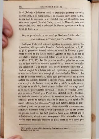AŞEQEM1NTBLE BISERICEÎ112
teriol (Taina): «Botâză-se robul lui Dumnezeii (cutare) tn numele
Tatălui amin, şi al Fiului amin, şi al sfântului spirit amin ». Ase-
menea mod de esprimare a servitorului Bisericeî Orthodoxă, care
este numai organul Gharulul Divio, ce lucră în MisteriQ, este mult
mal potrivit decât acel întrebuinţat de biserica apusană — «Εΰ te
botez pe tine » . . .
Despre persanele ce pot seversi Misteriul botezului,
şi a materiei necesare pentru botez.
Sevârşirea Ifisteriulul botezului aparţine, dupe drept, succesorilor
Apostolilor, adică păstorilor Bisericeî. Canânele apostolice: 46, 47,
49 şi 50 prescriu că botezul trebue a se sevfirşi de Episcop! şi preş-
viterl. Cu tote că din faptele sânţilor Apostol! să vede că In caz de
necesitate şi diaconii puteai! să boteze pre cel ce se Întorc la Chris-
tos (Fapt. ΥΠΙ, 12). Iar din practica seculilor primitive se cons-
tată că kiar preoţii nn sevârşad botezul de cât numai cu permisiu-
nea Episcopilor (1). In genere tns8, dupre hotărlrele Bisericeî Or*
thodoxă, dreptul de a boteza este dat Episcopilor şi presviterilor,
ca unii ce aii dreptul de a sevdrşi şi tâte cele-l-alte Mi-steriî. Iar
In caz de estremă necesitate, adică când pruncul 86u şi cel în etate
matnră estetn pericol demdrte şi lipsesce preotul, atunci botezul pâte
a se sevdrşi şi de fie-care cleric, ba kiar şi mirân de ambe sexele;
se'nţelege că nn alt-fel, decât numaiafundând de 3 oritn apăpe cel
ee se boteză, şi pronunţând cuvintele: «boteză·se robul lui Dumne-
den,în numele Tatălui şi al Fiului şi al sântului spirit». Condiţiu-
nea însis este numai cacelce botâză tn asemenea cazuri, să fie creştin
orthodox, pentru ca euvintele citate să fie pronunţate In spiritul Bi-
sericei Orthodoxe (2). De aceea Preoţii sunt datori a învgţa pe popo-
ranil se!, şi mal ales pe mâşe cnm trebue să procedă în asemenea ca-
zur!grave. Ademenea botez sevdrşit depersonele laice tş! are puterea
sea şi nu se repetesce. Iar dacă pericolul trece şi cel botezat ast-fel
să lnsSnăţoşez8, atunci preotul sevârşeece şi tâte cele-1*alte ale bo-
tezulul, dupre rtnduiala prescrisă de tipic, afară de ce a faeut per-
(L) S- Ignatie în epis. cStri Smirnenî fi Ti'alien.î — de bapt 7,.
(2) Confee, Ort Bie 103.
 