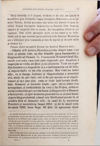17METROPOL1TUL UNGRO-VLACHIEI NEOFIT f.
Marţi dimineţa, la 5 August, sculându-ne de aici, am ajunstt la
monastirea prea fericitului Domnti Constantin Brâncovânu, ce se nu-
mesce Hurezo. Acostă monastire este zidită din temelie de prea fe-
ricitnl Domnii Constantin Brăncovănu cu Biserică forte frumâsă,
spaţiâsă şi acoperită t0tă cu aramă. Are monastirea zidlurl de jur
Împrejur. T6te kiliile părinţilor ştiuta cu doS caturi şi cu boite.
SftntO aici şi case boerescl (archondăricQ) fârte frumâse. Monastirea
are o bibliotecă prea însemnată şi vase de argintii şi de aurii multe
şi scnmpe (1 ).
Pisania sfintei monastirl Hurezii din lăuntrul Bisericeî scrie :
*Sfânta şi D-deesca Bisecică acesta, dupre cum s’aft
«Jistt şi ştiuta este, că din temelie prea luminatul şi
blagocestivul Domnu, Iâ>, Constantin Brâncovenul Ba-
sarab voevodft, cum t0te câte cuprinde pre dinafară i
împrejurse vedu, au disu şi aualcătuita. Vrut auşi pre
din lăuntru a o împodobi şi a o înfrumuseţa cu de t0te,
şi zugrăvind^ ca nu alta asemine. Mal vrut-aft între
alte, ca şi dunga bătrână şi blagorodnică a ηέιηηΐηΐ
8έϋ, atâta de pre tată, cât şi de pre mumă să se zugră-
viascfc şi să-i pue aici, cum se vede într’acestă desfă-
tată, frumosă şi iscusită tindă, spre slava ântăl cea
necoprlnsă şi neskimbată în veci a lui D-deâ, celui ce
aiiînvrednicitu pre acestftbunii şi blagocestivft DomnU
afaceaceste, şi spre nemortapomenirea sa şi atot-bunu
şipreablagorodnicul nemul s&u. Severşindaceste la al
şeselea letă al domniei s61e, în anul de la nascerea
Feciorei şi mântuirea lumei 1694, şi de la omul celfi
de’ntâiu 7203, luna Sept. 30 dile. Şi egumenii fiind
(I) A stădi m onastirea H are z a l se nam eece H oreznl. N oi num irea de H u rezu l o
recunâscem u, ca pre cea m ai d r ip tl, fiind p retutinden <a a c i i t i m onastire n a m ită
H nrezul şi n a H c re z a l; pre longa aceste, local se vede a fi foştii fâ rte p aşti iii to
vekim e şi propriii p en tra locuinţa p ăşirilo r. n am ite p reste O lt H u re z i, Iar in Mol-
dora H uhurezi. Pre lâ n g ă aceste n o i m al avem u şi o p ro b i istorică, din carea · ·
vede. eft numirea m ănăstire! se deduce din b a re z i, fiind c i pre o cu tie c a s-tele
mâsce, află-ture Ia acostă m onastire, c a data de la 1692, m onastirea este nam ită
H u r e z ii.
Monastirea astâ-d{ na m al este de c ă lu g ă ri ei de călu g ăriţe, şi aedeta In armarea
dispoaiţiaailor M inisteriale şi ale prea ·in titu la i A tanasie, ac tu alu l Episcop ti el
Râmnicului, de a grapa pre m alcele din m al m nlte m onastirl Ia unu loefi.
u n ia 2
 