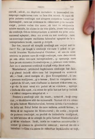 117PREDICI
curată , ·adică , cu deplină încredere că DumneţleO nu
respinge rugăciunea care se face din inimă, ,Si cum că
prin puterea credinţei noi atragem asupră ne harul Iul
Damnedeu, care ne intăresce în slăbiciuni şi în nevoile
vieţel , putem vedea din aceia, că kiar în relaţiunile
nâstre sociale, în alacerile de Ιόte dilele, avem trebuinţă
de credinţă. Orl-ce întreprindere a n0stră nu p<5te avea
succesul aşteptat, deca nu avem cu noi credinţa , care
ne convinge despre realitatea folosului aşteptat de la o
întreprindere bună, onestă şi dreptă.
Dar 6re, numai uă simplă credinţă am ve$ut noi în
Jair ? Nu ; pe lângă *o credinţă vie care Ί plecă în ge-
nuchl înaintea Mântuitorului Christos, el are cu sine
am<5rea ca putere care dă vietă credinţei, care determină
pe om către âre-care întreprindere , şi speranţa care
face pe om statornic în credinţa sa; şi, precum vom vedea,
Jair cu o asemenea credinţă câştigă vieţa fiicei sele.
Mântuitorul, priimind rugăciunea credinţei luî Jair,
a şi plecat îndată către casa Iul împreună cu ucenicii
sSl; « Insă , când mergea e l, <Jice Evangelistul, îl îm-
ccpresura mulţimea , şi o iemee , fiind în curgerea sân-
«gelul de 12 ani, care cheltuise la doctori t<5tăaverea sa,
« şi‫׳‬‫־‬■de la nici unul n’a putut să 9e vindece , apropi
«indu se din-apol, s’a atins de pâla hainei Iul şi îndată
« a stătut curgerea sângelui el. »
Pentru o credinţă atât de mare , urmeză , fraţi creş-
tini, o tămăduire atât de minunată. Numai cit s’a atins
de ţxSla hainei Mântuitorului, iemeea acesta s’a vindecat
de -bâla iei. Felul bâlel de care suferea acestă femee, o
lăcea să se ruşineze de Mântuitorul ; de aceia , mişcată
de puterea credinţei, ea profită de îmbulzela mulţimel,
ca într’ascuns să se atingă de p6la hainei Mântuitorului
şi să se vindece. Insă, acela ce cunâsce ascunsurile i-
nimel şi citesce în gândurile om ului, numai decât a
întrebat ;‫׳‬ «Gine s’a atins de mme?iar îepădându‫־‬se toţi,
 